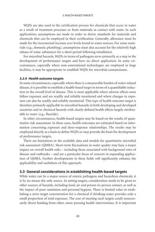 3. HEALTH-BASED TARGETS


   WQTs are also used in the certiﬁcation process for chemicals that occur in water
as a result of treatment processes or from materials in contact with water. In such
applications, assumptions are made in order to derive standards for materials and
chemicals that can be employed in their certiﬁcation. Generally, allowance must be
made for the incremental increase over levels found in water sources. For some mate-
rials (e.g., domestic plumbing), assumptions must also account for the relatively high
release of some substances for a short period following installation.
   For microbial hazards, WQTs in terms of pathogens serve primarily as a step in the
development of performance targets and have no direct application. In some cir-
cumstances, especially where non-conventional technologies are employed in large
facilities, it may be appropriate to establish WQTs for microbial contaminants.

3.2.4 Health outcome targets
In some circumstances, especially where there is a measurable burden of water-related
disease, it is possible to establish a health-based target in terms of a quantiﬁable reduc-
tion in the overall level of disease. This is most applicable where adverse effects soon
follow exposure and are readily and reliably monitored and where changes in expo-
sure can also be readily and reliably monitored. This type of health outcome target is
therefore primarily applicable to microbial hazards in both developing and developed
countries and to chemical hazards with clearly deﬁned health effects largely attribut-
able to water (e.g., ﬂuoride).
    In other circumstances, health-based targets may be based on the results of quan-
titative risk assessment. In these cases, health outcomes are estimated based on infor-
mation concerning exposure and dose–response relationships. The results may be
employed directly as a basis to deﬁne WQTs or may provide the basis for development
of performance targets.
    There are limitations in the available data and models for quantitative microbial
risk assessment (QMRA). Short-term ﬂuctuations in water quality may have a major
impact on overall health risks – including those associated with background rates of
disease and outbreaks – and are a particular focus of concern in expanding applica-
tion of QMRA. Further developments in these ﬁelds will signiﬁcantly enhance the
applicability and usefulness of this approach.

3.3 General considerations in establishing health-based targets
While water can be a major source of enteric pathogens and hazardous chemicals, it
is by no means the only source. In setting targets, consideration needs to be given to
other sources of hazards, including food, air and person-to-person contact, as well as
the impact of poor sanitation and personal hygiene. There is limited value in estab-
lishing a strict target concentration for a chemical if drinking-water provides only a
small proportion of total exposure. The cost of meeting such targets could unneces-
sarily divert funding from other, more pressing health interventions. It is important


                                            43
 