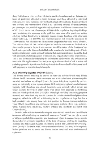 3. HEALTH-BASED TARGETS


these Guidelines, a reference level of risk is used for broad equivalence between the
levels of protection afforded to toxic chemicals and those afforded to microbial
pathogens. For these purposes, only the health effects of waterborne diseases are taken
into account. The reference level of risk is 10-6 disability-adjusted life-years (DALYs)
per person per year, which is approximately equivalent to a lifetime excess cancer risk
of 10-5 (i.e., 1 excess case of cancer per 100 000 of the population ingesting drinking-
water containing the substance at the guideline value over a life span) (see section
3.3.3 for further details). For a pathogen causing watery diarrhoea with a low case
fatality rate (e.g., 1 in 100 000), this reference level of risk would be equivalent to
1/1000 annual risk of disease to an individual (approximately 1/10 over a lifetime).
The reference level of risk can be adapted to local circumstances on the basis of a
risk–beneﬁt approach. In particular, account should be taken of the fraction of the
burden of a particular disease that is likely to be associated with drinking-water. Public
health prioritization would normally indicate that major contributors should be dealt
with preferentially, taking account of the costs and impacts of potential interventions.
This is also the rationale underlying the incremental development and application of
standards. The application of DALYs for setting a reference level of risk is a new and
evolving approach. A particular challenge is to deﬁne human health effects associated
with exposure to non-threshold chemicals.

3.3.3 Disability-adjusted life-years (DALYs)
The diverse hazards that may be present in water are associated with very diverse
adverse health outcomes. Some outcomes are acute (diarrhoea, methaemoglobi-
naemia), and others are delayed (cancer by years, infectious hepatitis by weeks);
some are potentially severe (cancer, adverse birth outcomes, typhoid), and others are
typically mild (diarrhoea and dental ﬂuorosis); some especially affect certain age
ranges (skeletal ﬂuorosis in older adults often arises from exposure in childhood;
infection with hepatitis E virus [HEV] has a very high mortality rate among pregnant
women), and some have very speciﬁc concern for certain vulnerable subpopulations
(cryptosporidiosis is mild and self-limiting for the population at large but has a
high mortality rate among those who test positive for human immunodeﬁciency
virus [HIV]). In addition, any one hazard may cause multiple effects (e.g., gastroen-
teritis, Gullain-Barré syndrome, reactive arthritis and mortality associated with
Campylobacter).
   In order to be able to objectively compare water-related hazards and the different
outcomes with which they are associated, a common “metric” that can take account
of differing probabilities, severities and duration of effects is needed. Such a metric
should also be applicable regardless of the type of hazard, applying to microbial,
chemical and radiological hazards. The metric used in the Guidelines for Drinking-
water Quality is the DALY. WHO has quite extensively used DALYs to evaluate public
health priorities and to assess the disease burden associated with environmental
exposures.

                                           45
 