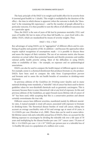 GUIDELINES FOR DRINKING-WATER QUALITY


   The basic principle of the DALY is to weight each health effect for its severity from
0 (normal good health) to 1 (death). This weight is multiplied by the duration of the
effect – the time in which disease is apparent (when the outcome is death, the “dura-
tion” is the remaining life expectancy) – and by the number of people affected by a
particular outcome. It is then possible to sum the effects of all different outcomes due
to a particular agent.
   Thus, the DALY is the sum of years of life lost by premature mortality (YLL) and
years of healthy life lost in states of less than full health, i.e., years lived with a dis-
ability (YLD), which are standardized by means of severity weights. Thus:
                                   DALY = YLL + YLD
Key advantages of using DALYs are its “aggregation” of different effects and its com-
bining of quality and quantity of life. In addition – and because the approaches taken
require explicit recognition of assumptions made – it is possible to discuss these
and assess the impact of their variation. The use of an outcome metric also focuses
attention on actual rather than potential hazards and thereby promotes and enables
rational public health priority setting. Most of the difﬁculties in using DALYs
relate to availability of data – for example, on exposure and on epidemiological
associations.
    DALYs can also be used to compare the health impact of different agents in water.
For example, ozone is a chemical disinfectant that produces bromate as a by-product.
DALYs have been used to compare the risks from Cryptosporidium parvum
and bromate and to assess the net health beneﬁts of ozonation in drinking-water
treatment.
    In previous editions of the Guidelines for Drinking-water Quality and in many
national drinking-water standards, a “tolerable” risk of cancer has been used to derive
guideline values for non-threshold chemicals such as genotoxic carcinogens. This is
necessary because there is some (theoretical) risk at any level of exposure. In this and
previous editions of the Guidelines, an upper-bound excess lifetime risk of cancer of
10-5 has been used, while accepting that this is a conservative position and almost
certainly overestimates the true risk.
    Different cancers have different severities, manifested mainly by different mortal-
ity rates. A typical example is renal cell cancer, associated with exposure to bromate
in drinking-water. The theoretical disease burden of renal cell cancer, taking into
account an average case:fatality ratio of 0.6 and average age at onset of 65 years, is
11.4 DALYs per case (Havelaar et al., 2000). These data can be used to assess tolera-
ble lifetime cancer risk and a tolerable annual loss of DALYs. Here, we account for the
lifelong exposure to carcinogens by dividing the tolerable risk over a life span of 70
years and multiplying by the disease burden per case: (10-5 cancer cases / 70 years of
life) ¥ 11.4 DALYs per case = 1.6 ¥ 10-6 DALYs per person-year or a tolerable loss of
1.6 healthy life-years in a population of a million over a year.


                                            46
 