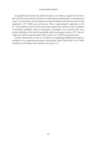3. HEALTH-BASED TARGETS


   For guideline derivation, the preferred option is to deﬁne an upper level of toler-
able risk that is the same for exposure to each hazard (contaminant or constituent in
water). As noted above, for the purposes of these Guidelines, the reference level of risk
employed is 10-6 DALYs per person-year. This is approximately equivalent to the
10-5 excess lifetime risk of cancer used in this and previous editions of the Guidelines
to determine guideline values for genotoxic carcinogens. For countries that use a
stricter deﬁnition of the level of acceptable risk of carcinogens (such as 10-6), the tol-
erable loss will be proportionately lower (such as 10-7 DALYs per person-year).
   Further information on the use of DALYs in establishing health-based targets is
included in the supporting document Quantifying Public Health Risk in the WHO
Guidelines for Drinking-water Quality (see section 1.3).




                                           47
 