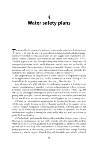 4
                 Water safety plans




T    he most effective means of consistently ensuring the safety of a drinking-water
     supply is through the use of a comprehensive risk assessment and risk manage-
ment approach that encompasses all steps in water supply from catchment to con-
sumer. In these Guidelines, such approaches are termed water safety plans (WSPs).
The WSP approach has been developed to organize and systematize a long history of
management practices applied to drinking-water and to ensure the applicability of
these practices to the management of drinking-water quality. It draws on many of the
principles and concepts from other risk management approaches, in particular the
multiple-barrier approach and HACCP (as used in the food industry).
    This chapter focuses on the principles of WSPs and is not a comprehensive guide
to the application of these practices. Further information on how to develop a WSP
is available in the supporting document Water Safety Plans (section 1.3).
    Some elements of a WSP will often be implemented as part of a drinking-water
supplier’s usual practice or as part of benchmarked good practice without consolida-
tion into a comprehensive WSP. This may include quality assurance systems (e.g., ISO
9001:2000). Existing good management practices provide a suitable platform for inte-
grating WSP principles. However, existing practices may not include system-tailored
hazard identiﬁcation and risk assessment as a starting point for system management.
    WSPs can vary in complexity, as appropriate for the situation. In many cases, they
will be quite simple, focusing on the key hazards identiﬁed for the speciﬁc system.
The wide range of examples of control measures given in the following text does not
imply that all of these are appropriate in all cases. WSPs are a powerful tool for the
drinking-water supplier to manage the supply safely. They also assist surveillance by
public health authorities.
    WSPs should, by preference, be developed for individual drinking-water systems.
However, for small systems, this may not be realistic, and either speciﬁed technology
WSPs or model WSPs with guides for their development are prepared. For smaller
systems, the WSP is likely to be developed by a statutory body or accredited third-
party organization. In these settings, guidance on household water storage, handling
and use may also be required. Plans dealing with household water should be linked

                                         48
 