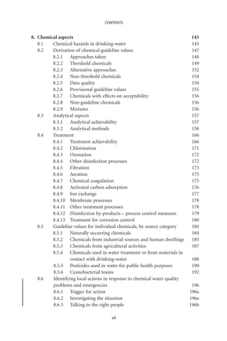 CONTENTS


8. Chemical aspects                                                        145
   8.1   Chemical hazards in drinking-water                                145
   8.2   Derivation of chemical guideline values                           147
         8.2.1 Approaches taken                                            148
         8.2.2 Threshold chemicals                                         149
         8.2.3 Alternative approaches                                      152
         8.2.4 Non-threshold chemicals                                     154
         8.2.5 Data quality                                                154
         8.2.6 Provisional guideline values                                155
         8.2.7 Chemicals with effects on acceptability                     156
         8.2.8 Non-guideline chemicals                                     156
         8.2.9 Mixtures                                                    156
   8.3   Analytical aspects                                                157
         8.3.1 Analytical achievability                                    157
         8.3.2 Analytical methods                                          158
   8.4   Treatment                                                         166
         8.4.1 Treatment achievability                                     166
         8.4.2 Chlorination                                                171
         8.4.3 Ozonation                                                   172
         8.4.4 Other disinfection processes                                172
         8.4.5 Filtration                                                  173
         8.4.6 Aeration                                                    175
         8.4.7 Chemical coagulation                                        175
         8.4.8 Activated carbon adsorption                                 176
         8.4.9 Ion exchange                                                177
         8.4.10 Membrane processes                                         178
         8.4.11 Other treatment processes                                  178
         8.4.12 Disinfection by-products – process control measures        179
         8.4.13 Treatment for corrosion control                            180
   8.5   Guideline values for individual chemicals, by source category     184
         8.5.1 Naturally occurring chemicals                               184
         8.5.2 Chemicals from industrial sources and human dwellings       185
         8.5.3 Chemicals from agricultural activities                      187
         8.5.4 Chemicals used in water treatment or from materials in
                  contact with drinking-water                               188
         8.5.5 Pesticides used in water for public health purposes          190
         8.5.6 Cyanobacterial toxins                                        192
   8.6   Identifying local actions in response to chemical water quality
         problems and emergencies                                           196
         8.6.1 Trigger for action                                          196a
         8.6.2 Investigating the situation                                 196a
         8.6.3 Talking to the right people                                 196b

                                     vii
 