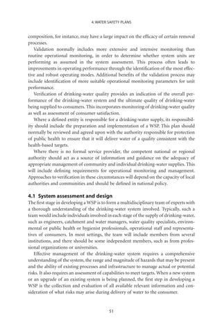 4. WATER SAFETY PLANS


composition, for instance, may have a large impact on the efﬁcacy of certain removal
processes.
   Validation normally includes more extensive and intensive monitoring than
routine operational monitoring, in order to determine whether system units are
performing as assumed in the system assessment. This process often leads to
improvements in operating performance through the identiﬁcation of the most effec-
tive and robust operating modes. Additional beneﬁts of the validation process may
include identiﬁcation of more suitable operational monitoring parameters for unit
performance.
   Veriﬁcation of drinking-water quality provides an indication of the overall per-
formance of the drinking-water system and the ultimate quality of drinking-water
being supplied to consumers. This incorporates monitoring of drinking-water quality
as well as assessment of consumer satisfaction.
   Where a deﬁned entity is responsible for a drinking-water supply, its responsibil-
ity should include the preparation and implementation of a WSP. This plan should
normally be reviewed and agreed upon with the authority responsible for protection
of public health to ensure that it will deliver water of a quality consistent with the
health-based targets.
   Where there is no formal service provider, the competent national or regional
authority should act as a source of information and guidance on the adequacy of
appropriate management of community and individual drinking-water supplies. This
will include deﬁning requirements for operational monitoring and management.
Approaches to veriﬁcation in these circumstances will depend on the capacity of local
authorities and communities and should be deﬁned in national policy.

4.1 System assessment and design
The ﬁrst stage in developing a WSP is to form a multidisciplinary team of experts with
a thorough understanding of the drinking-water system involved. Typically, such a
team would include individuals involved in each stage of the supply of drinking-water,
such as engineers, catchment and water managers, water quality specialists, environ-
mental or public health or hygienist professionals, operational staff and representa-
tives of consumers. In most settings, the team will include members from several
institutions, and there should be some independent members, such as from profes-
sional organizations or universities.
   Effective management of the drinking-water system requires a comprehensive
understanding of the system, the range and magnitude of hazards that may be present
and the ability of existing processes and infrastructure to manage actual or potential
risks. It also requires an assessment of capabilities to meet targets. When a new system
or an upgrade of an existing system is being planned, the ﬁrst step in developing a
WSP is the collection and evaluation of all available relevant information and con-
sideration of what risks may arise during delivery of water to the consumer.


                                          51
 