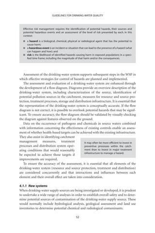 GUIDELINES FOR DRINKING-WATER QUALITY



   Effective risk management requires the identiﬁcation of potential hazards, their sources and
   potential hazardous events and an assessment of the level of risk presented by each. In this
   context:
   I a hazard is a biological, chemical, physical or radiological agent that has the potential to
      cause harm;
   I a hazardous event is an incident or situation that can lead to the presence of a hazard (what
      can happen and how); and
   I risk is the likelihood of identiﬁed hazards causing harm in exposed populations in a speci-
      ﬁed time frame, including the magnitude of that harm and/or the consequences.




   Assessment of the drinking-water system supports subsequent steps in the WSP in
which effective strategies for control of hazards are planned and implemented.
   The assessment and evaluation of a drinking-water system are enhanced through
the development of a ﬂow diagram. Diagrams provide an overview description of the
drinking-water system, including characterization of the source, identiﬁcation of
potential pollution sources in the catchment, measures for resource and source pro-
tection, treatment processes, storage and distribution infrastructure. It is essential that
the representation of the drinking-water system is conceptually accurate. If the ﬂow
diagram is not correct, it is possible to overlook potential hazards that may be signif-
icant. To ensure accuracy, the ﬂow diagram should be validated by visually checking
the diagram against features observed on the ground.
   Data on the occurrence of pathogens and chemicals in source waters combined
with information concerning the effectiveness of existing controls enable an assess-
ment of whether health-based targets can be achieved with the existing infrastructure.
They also assist in identifying catchment
management        measures,      treatment        It may often be more efﬁcient to invest in
processes and distribution system oper-           preventive processes within the catch-
ating conditions that would reasonably            ment than to invest in major treatment
                                                  infrastructure to manage a hazard.
be expected to achieve those targets if
improvements are required.
   To ensure the accuracy of the assessment, it is essential that all elements of the
drinking-water system (resource and source protection, treatment and distribution)
are considered concurrently and that interactions and inﬂuences between each
element and their overall effect are taken into consideration.

4.1.1 New systems
When drinking-water supply sources are being investigated or developed, it is prudent
to undertake a wide range of analyses in order to establish overall safety and to deter-
mine potential sources of contamination of the drinking-water supply source. These
would normally include hydrological analysis, geological assessment and land use
inventories to determine potential chemical and radiological contaminants.

                                                 52
 