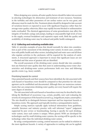 4. WATER SAFETY PLANS


   When designing new systems, all water quality factors should be taken into account
in selecting technologies for abstraction and treatment of new resources. Variations
in the turbidity and other parameters of raw surface waters can be very great, and
allowance must be made for this. Treatment plants should be designed to take account
of variations known or expected to occur with signiﬁcant frequency rather than for
average water quality; otherwise, ﬁlters may rapidly become blocked or sedimentation
tanks overloaded. The chemical aggressiveness of some groundwaters may affect the
integrity of borehole casings and pumps, leading to unacceptably high levels of iron
in the supply, eventual breakdown and expensive repair work. Both the quality and
availability of drinking-water may be reduced and public health endangered.

4.1.2 Collecting and evaluating available data
Table 4.1 provides examples of areas that should normally be taken into considera-
tion as part of the assessment of the drinking-water system. In most cases, consulta-
tion with public health and other sectors, including land and water users and all those
who regulate activities in the catchment, will be required for the analysis of catch-
ments. A structured approach is important to ensure that signiﬁcant issues are not
overlooked and that areas of greatest risk are identiﬁed.
   The overall assessment of the drinking-water system should take into considera-
tion any historical water quality data that assist in understanding source water char-
acteristics and drinking-water system performance both over time and following
speciﬁc events (e.g., heavy rainfall).

Prioritizing hazards for control
Once potential hazards and their sources have been identiﬁed, the risk associated with
each hazard or hazardous event should be compared so that priorities for risk man-
agement can be established and documented. Although there are numerous contam-
inants that can compromise drinking-water quality, not every hazard will require the
same degree of attention.
    The risk associated with each hazard or hazardous event may be described by iden-
tifying the likelihood of occurrence (e.g., certain, possible, rare) and evaluating the
severity of consequences if the hazard occurred (e.g., insigniﬁcant, major, catastrophic).
The aim should be to distinguish between important and less important hazards or
hazardous events. The approach used typically involves a semiquantitative matrix.
    Simple scoring matrices typically apply technical information from guidelines,
scientiﬁc literature and industry practice with well informed “expert” judgement
supported by peer review or benchmarking. Scoring is speciﬁc for each drinking-
water system, since each system is unique. Where generic WSPs are developed for
technologies used by small drinking-water systems, the scoring will be speciﬁc to the
technology rather than the individual drinking-water system.
    By using a semiquantitative scoring, control measures can be ranked in relation to
the most signiﬁcant hazards. A variety of approaches to ranking risk can be applied.

                                           53
 