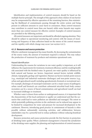 GUIDELINES FOR DRINKING-WATER QUALITY


   Identiﬁcation and implementation of control measures should be based on the
multiple-barrier principle. The strength of this approach is that a failure of one barrier
may be compensated by effective operation of the remaining barriers, thus minimiz-
ing the likelihood of contaminants passing through the entire system and being
present in sufﬁcient amounts to cause harm to consumers. Many control measures
may contribute to control more than one hazard, while some hazards may require
more than one control measure for effective control. Examples of control measures
are provided in the following sections.
   All control measures are important and should be afforded ongoing attention. They
should be subject to operational monitoring and control, with the means of moni-
toring and frequency of data collection based on the nature of the control measure
and the rapidity with which change may occur (see section 4.4.3).

4.1.3 Resource and source protection
Effective catchment management has many beneﬁts. By decreasing the contamination
of the source water, the amount of treatment required is reduced. This may reduce
the production of treatment by-products and minimize operational costs.

Hazard identiﬁcation
Understanding the reasons for variations in raw water quality is important, as it will
inﬂuence the requirements for treatment, treatment efﬁciency and the resulting health
risk associated with the ﬁnished water. In general, raw water quality is inﬂuenced by
both natural and human use factors. Important natural factors include wildlife,
climate, topography, geology and vegetation. Human use factors include point sources
(e.g., municipal and industrial wastewater discharges) and non-point sources (e.g.,
urban and agricultural runoff, including agrochemicals, livestock or recreational use).
For example, discharges of municipal wastewater can be a major source of pathogens;
urban runoff and livestock can contribute substantial microbial load; body contact
recreation can be a source of faecal contamination; and agricultural runoff can lead
to increased challenges to treatment.
   Whether water is drawn from surface or underground sources, it is important that
the characteristics of the local catchment or aquifer are understood and that the sce-
narios that could lead to water pollution are identiﬁed and managed. The extent to
which potentially polluting activities in the catchment can be reduced may appear to
be limited by competition for water and pressure for increased development in the
catchment. However, introducing good practice in containment of hazards is often
possible without substantially restricting activities, and collaboration between
stakeholders may be a powerful tool to reduce pollution without reducing beneﬁcial
development.
   Resource protection and source protection provide the ﬁrst barriers in protection
of drinking-water quality. Where catchment management is beyond the jurisdiction
of the drinking-water supplier, the planning and implementation of control measures

                                           56
 
