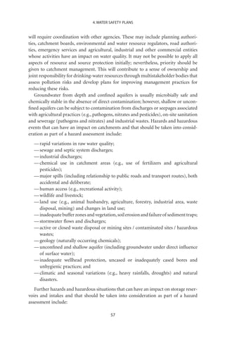 4. WATER SAFETY PLANS


will require coordination with other agencies. These may include planning authori-
ties, catchment boards, environmental and water resource regulators, road authori-
ties, emergency services and agricultural, industrial and other commercial entities
whose activities have an impact on water quality. It may not be possible to apply all
aspects of resource and source protection initially; nevertheless, priority should be
given to catchment management. This will contribute to a sense of ownership and
joint responsibility for drinking-water resources through multistakeholder bodies that
assess pollution risks and develop plans for improving management practices for
reducing these risks.
   Groundwater from depth and conﬁned aquifers is usually microbially safe and
chemically stable in the absence of direct contamination; however, shallow or uncon-
ﬁned aquifers can be subject to contamination from discharges or seepages associated
with agricultural practices (e.g., pathogens, nitrates and pesticides), on-site sanitation
and sewerage (pathogens and nitrates) and industrial wastes. Hazards and hazardous
events that can have an impact on catchments and that should be taken into consid-
eration as part of a hazard assessment include:
  — rapid variations in raw water quality;
  — sewage and septic system discharges;
  — industrial discharges;
  — chemical use in catchment areas (e.g., use of fertilizers and agricultural
    pesticides);
  — major spills (including relationship to public roads and transport routes), both
    accidental and deliberate;
  — human access (e.g., recreational activity);
  — wildlife and livestock;
  — land use (e.g., animal husbandry, agriculture, forestry, industrial area, waste
    disposal, mining) and changes in land use;
  — inadequate buffer zones and vegetation, soil erosion and failure of sediment traps;
  — stormwater ﬂows and discharges;
  — active or closed waste disposal or mining sites / contaminated sites / hazardous
    wastes;
  — geology (naturally occurring chemicals);
  — unconﬁned and shallow aquifer (including groundwater under direct inﬂuence
    of surface water);
  — inadequate wellhead protection, uncased or inadequately cased bores and
    unhygienic practices; and
  — climatic and seasonal variations (e.g., heavy rainfalls, droughts) and natural
    disasters.
   Further hazards and hazardous situations that can have an impact on storage reser-
voirs and intakes and that should be taken into consideration as part of a hazard
assessment include:

                                           57
 