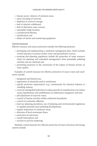 GUIDELINES FOR DRINKING-WATER QUALITY


  — human access / absence of exclusion areas;
  — short circuiting of reservoir;
  — depletion of reservoir storage;
  — lack of selective withdrawal;
  — lack of alternative water sources;
  — unsuitable intake location;
  — cyanobacterial blooms;
  — stratiﬁcation; and
  — failure of alarms and monitoring equipment.

Control measures
Effective resource and source protection includes the following elements:
  — developing and implementing a catchment management plan, which includes
    control measures to protect surface water and groundwater sources;
  — ensuring that planning regulations include the protection of water resources
    (land use planning and watershed management) from potentially polluting
    activities and are enforced; and
  — promoting awareness in the community of the impact of human activity on
    water quality.
  Examples of control measures for effective protection of source water and catch-
ments include:
  — designated and limited uses;
  — registration of chemicals used in catchments;
  — speciﬁc protective requirements (e.g., containment) for chemical industry or
    refuelling stations;
  — reservoir mixing/destratiﬁcation to reduce growth of cyanobacteria or to reduce
    anoxic hypolimnion and solubilization of sedimentary manganese and iron;
  — pH adjustment of reservoir water;
  — control of human activities within catchment boundaries;
  — control of wastewater efﬂuents;
  — land use planning procedures, use of planning and environmental regulations
    to regulate potential water-polluting developments;
  — regular inspections of catchment areas;
  — diversion of local stormwater ﬂows;
  — protection of waterways;
  — runoff interception; and
  — security to prevent tampering.
   Similarly, control measures for effective protection of water extraction and storage
systems include:


                                          58
 