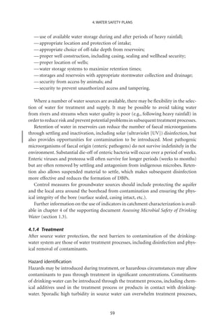 4. WATER SAFETY PLANS


  — use of available water storage during and after periods of heavy rainfall;
  — appropriate location and protection of intake;
  — appropriate choice of off-take depth from reservoirs;
  — proper well construction, including casing, sealing and wellhead security;
  — proper location of wells;
  — water storage systems to maximize retention times;
  — storages and reservoirs with appropriate stormwater collection and drainage;
  — security from access by animals; and
  — security to prevent unauthorized access and tampering.

   Where a number of water sources are available, there may be ﬂexibility in the selec-
tion of water for treatment and supply. It may be possible to avoid taking water
from rivers and streams when water quality is poor (e.g., following heavy rainfall) in
order to reduce risk and prevent potential problems in subsequent treatment processes.
   Retention of water in reservoirs can reduce the number of faecal microorganisms
through settling and inactivation, including solar (ultraviolet [UV]) disinfection, but
also provides opportunities for contamination to be introduced. Most pathogenic
microorganisms of faecal origin (enteric pathogens) do not survive indeﬁnitely in the
environment. Substantial die-off of enteric bacteria will occur over a period of weeks.
Enteric viruses and protozoa will often survive for longer periods (weeks to months)
but are often removed by settling and antagonism from indigenous microbes. Reten-
tion also allows suspended material to settle, which makes subsequent disinfection
more effective and reduces the formation of DBPs.
   Control measures for groundwater sources should include protecting the aquifer
and the local area around the borehead from contamination and ensuring the phys-
ical integrity of the bore (surface sealed, casing intact, etc.).
   Further information on the use of indicators in catchment characterization is avail-
able in chapter 4 of the supporting document Assessing Microbial Safety of Drinking
Water (section 1.3).

4.1.4 Treatment
After source water protection, the next barriers to contamination of the drinking-
water system are those of water treatment processes, including disinfection and phys-
ical removal of contaminants.

Hazard identiﬁcation
Hazards may be introduced during treatment, or hazardous circumstances may allow
contaminants to pass through treatment in signiﬁcant concentrations. Constituents
of drinking-water can be introduced through the treatment process, including chem-
ical additives used in the treatment process or products in contact with drinking-
water. Sporadic high turbidity in source water can overwhelm treatment processes,


                                          59
 