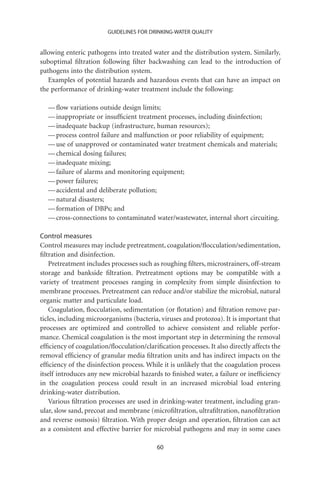GUIDELINES FOR DRINKING-WATER QUALITY


allowing enteric pathogens into treated water and the distribution system. Similarly,
suboptimal ﬁltration following ﬁlter backwashing can lead to the introduction of
pathogens into the distribution system.
   Examples of potential hazards and hazardous events that can have an impact on
the performance of drinking-water treatment include the following:

  — ﬂow variations outside design limits;
  — inappropriate or insufﬁcient treatment processes, including disinfection;
  — inadequate backup (infrastructure, human resources);
  — process control failure and malfunction or poor reliability of equipment;
  — use of unapproved or contaminated water treatment chemicals and materials;
  — chemical dosing failures;
  — inadequate mixing;
  — failure of alarms and monitoring equipment;
  — power failures;
  — accidental and deliberate pollution;
  — natural disasters;
  — formation of DBPs; and
  — cross-connections to contaminated water/wastewater, internal short circuiting.

Control measures
Control measures may include pretreatment, coagulation/ﬂocculation/sedimentation,
ﬁltration and disinfection.
    Pretreatment includes processes such as roughing ﬁlters, microstrainers, off-stream
storage and bankside ﬁltration. Pretreatment options may be compatible with a
variety of treatment processes ranging in complexity from simple disinfection to
membrane processes. Pretreatment can reduce and/or stabilize the microbial, natural
organic matter and particulate load.
    Coagulation, ﬂocculation, sedimentation (or ﬂotation) and ﬁltration remove par-
ticles, including microorganisms (bacteria, viruses and protozoa). It is important that
processes are optimized and controlled to achieve consistent and reliable perfor-
mance. Chemical coagulation is the most important step in determining the removal
efﬁciency of coagulation/ﬂocculation/clariﬁcation processes. It also directly affects the
removal efﬁciency of granular media ﬁltration units and has indirect impacts on the
efﬁciency of the disinfection process. While it is unlikely that the coagulation process
itself introduces any new microbial hazards to ﬁnished water, a failure or inefﬁciency
in the coagulation process could result in an increased microbial load entering
drinking-water distribution.
    Various ﬁltration processes are used in drinking-water treatment, including gran-
ular, slow sand, precoat and membrane (microﬁltration, ultraﬁltration, nanoﬁltration
and reverse osmosis) ﬁltration. With proper design and operation, ﬁltration can act
as a consistent and effective barrier for microbial pathogens and may in some cases

                                           60
 