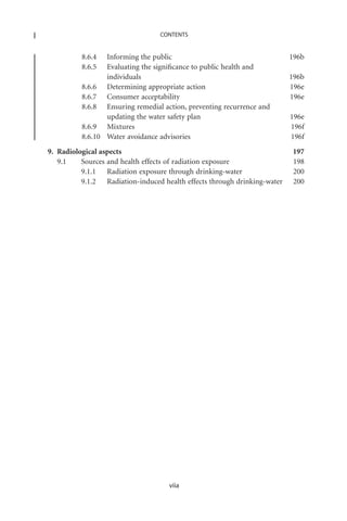 CONTENTS


          8.6.4  Informing the public                                     196b
          8.6.5  Evaluating the signiﬁcance to public health and
                 individuals                                              196b
          8.6.6 Determining appropriate action                            196e
          8.6.7 Consumer acceptability                                    196e
          8.6.8 Ensuring remedial action, preventing recurrence and
                 updating the water safety plan                           196e
          8.6.9 Mixtures                                                  196f
          8.6.10 Water avoidance advisories                               196f
9. Radiological aspects                                                   197
   9.1    Sources and health effects of radiation exposure                198
          9.1.1 Radiation exposure through drinking-water                 200
          9.1.2 Radiation-induced health effects through drinking-water   200




                                    viia
 