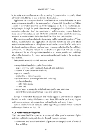 4. WATER SAFETY PLANS


be the only treatment barrier (e.g., for removing Cryptosporidium oocysts by direct
ﬁltration when chlorine is used as the sole disinfectant).
   Application of an adequate level of disinfection is an essential element for most
treatment systems to achieve the necessary level of microbial risk reduction. Taking
account of the level of microbial inactivation required for the more resistant micro-
bial pathogens through the application of the Ct concept (product of disinfectant con-
centration and contact time) for a particular pH and temperature ensures that other
more sensitive microbes are also effectively controlled. Where disinfection is used,
measures to minimize DBP formation should be taken into consideration.
   The most commonly used disinfection process is chlorination. Ozonation, UV irra-
diation, chloramination and application of chlorine dioxide are also used. These
methods are very effective in killing bacteria and can be reasonably effective in inac-
tivating viruses (depending on type) and many protozoa, including Giardia and Cryp-
tosporidium. For effective removal or inactivation of protozoal cysts and oocysts,
ﬁltration with the aid of coagulation/ﬂocculation (to reduce particles and turbidity)
followed by disinfection (by one or a combination of disinfectants) is the most prac-
tical method.
   Examples of treatment control measures include:

  — coagulation/ﬂocculation and sedimentation;
  — use of approved water treatment chemicals and materials;
  — control of water treatment chemicals;
  — process controls;
  — availability of backup systems;
  — water treatment process optimization, including
    — chemical dosing
    — ﬁlter backwashing
    — ﬂow rate
  — use of water in storage in periods of poor-quality raw water; and
  — security to prevent unauthorized access and tampering.

   Storage of water after disinfection and before supply to consumers can improve
disinfection by increasing disinfectant contact times. This can be particularly impor-
tant for more resistant microorganisms, such as Giardia and some viruses.
   Further information can be found in the supporting document Water Treatment
and Pathogen Control (section 1.3).

4.1.5 Piped distribution systems
Water treatment should be optimized to prevent microbial growth, corrosion of pipe
materials and the formation of deposits through measures such as:
  — continuous and reliable elimination of particles and the production of water of
    low turbidity;

                                          61
 