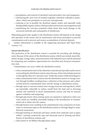 GUIDELINES FOR DRINKING-WATER QUALITY


  — precipitation and removal of dissolved (and particulate) iron and manganese;
  — minimizing the carry-over of residual coagulant (dissolved, colloidal or partic-
    ulate), which may precipitate in reservoirs and pipework;
  — reducing as far as possible the dissolved organic matter and especially easily
    biodegradable organic carbon, which provides nutrients for microorganisms; and
  — maintaining the corrosion potential within limits that avoid damage to the
    structural materials and consumption of disinfectant.
Maintaining good water quality in the distribution system will depend on the design
and operation of the system and on maintenance and survey procedures to prevent
contamination and to prevent and remove accumulation of internal deposits.
   Further information is available in the supporting document Safe Piped Water
(section 1.3).

Hazard identiﬁcation
The protection of the distribution system is essential for providing safe drinking-
water. Because of the nature of the distribution system, which may include many kilo-
metres of pipe, storage tanks, interconnections with industrial users and the potential
for tampering and vandalism, opportunities for microbial and chemical contamina-
tion exist.
   Contamination can occur within the distribution system:
  — when contaminated water in the subsurface material and especially nearby sewers
    surrounding the distribution system enters because of low internal pipe pressure
    or through the effect of a “pressure wave” within the system (inﬁltration/ingress);
  — when contaminated water is drawn into the distribution system or storage reser-
    voir through backﬂow resulting from a reduction in line pressure and a physi-
    cal link between contaminated water and the storage or distribution system;
  — through open or insecure treated water storage reservoirs and aqueducts, which
    are potentially vulnerable to surface runoff from the land and to attracting
    animals and waterfowl as faecal contamination sources and may be insecure
    against vandalism and tampering;
  — through pipe bursts when existing mains are repaired or replaced or when new
    water mains are installed, potentially leading to the introduction of contami-
    nated soil or debris into the system;
  — through human error resulting in the unintentional cross-connection of waste-
    water or stormwater pipes to the distribution system or through illegal or unau-
    thorized connections;
  — through leaching of chemicals and heavy metals from materials such as pipes,
    solders / jointing compounds, taps and chemicals used in cleaning and disin-
    fection of distribution systems; and
  — when petrol or oil diffuses through plastic pipes.


                                          62
 