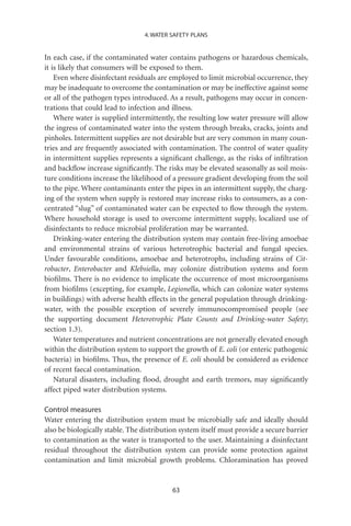 4. WATER SAFETY PLANS


In each case, if the contaminated water contains pathogens or hazardous chemicals,
it is likely that consumers will be exposed to them.
    Even where disinfectant residuals are employed to limit microbial occurrence, they
may be inadequate to overcome the contamination or may be ineffective against some
or all of the pathogen types introduced. As a result, pathogens may occur in concen-
trations that could lead to infection and illness.
    Where water is supplied intermittently, the resulting low water pressure will allow
the ingress of contaminated water into the system through breaks, cracks, joints and
pinholes. Intermittent supplies are not desirable but are very common in many coun-
tries and are frequently associated with contamination. The control of water quality
in intermittent supplies represents a signiﬁcant challenge, as the risks of inﬁltration
and backﬂow increase signiﬁcantly. The risks may be elevated seasonally as soil mois-
ture conditions increase the likelihood of a pressure gradient developing from the soil
to the pipe. Where contaminants enter the pipes in an intermittent supply, the charg-
ing of the system when supply is restored may increase risks to consumers, as a con-
centrated “slug” of contaminated water can be expected to ﬂow through the system.
Where household storage is used to overcome intermittent supply, localized use of
disinfectants to reduce microbial proliferation may be warranted.
    Drinking-water entering the distribution system may contain free-living amoebae
and environmental strains of various heterotrophic bacterial and fungal species.
Under favourable conditions, amoebae and heterotrophs, including strains of Cit-
robacter, Enterobacter and Klebsiella, may colonize distribution systems and form
bioﬁlms. There is no evidence to implicate the occurrence of most microorganisms
from bioﬁlms (excepting, for example, Legionella, which can colonize water systems
in buildings) with adverse health effects in the general population through drinking-
water, with the possible exception of severely immunocompromised people (see
the supporting document Heterotrophic Plate Counts and Drinking-water Safety;
section 1.3).
    Water temperatures and nutrient concentrations are not generally elevated enough
within the distribution system to support the growth of E. coli (or enteric pathogenic
bacteria) in bioﬁlms. Thus, the presence of E. coli should be considered as evidence
of recent faecal contamination.
    Natural disasters, including ﬂood, drought and earth tremors, may signiﬁcantly
affect piped water distribution systems.

Control measures
Water entering the distribution system must be microbially safe and ideally should
also be biologically stable. The distribution system itself must provide a secure barrier
to contamination as the water is transported to the user. Maintaining a disinfectant
residual throughout the distribution system can provide some protection against
contamination and limit microbial growth problems. Chloramination has proved


                                           63
 