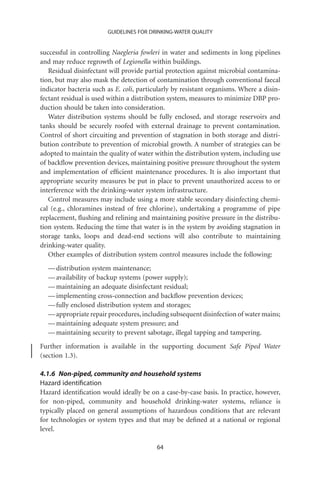 GUIDELINES FOR DRINKING-WATER QUALITY


successful in controlling Naegleria fowleri in water and sediments in long pipelines
and may reduce regrowth of Legionella within buildings.
   Residual disinfectant will provide partial protection against microbial contamina-
tion, but may also mask the detection of contamination through conventional faecal
indicator bacteria such as E. coli, particularly by resistant organisms. Where a disin-
fectant residual is used within a distribution system, measures to minimize DBP pro-
duction should be taken into consideration.
   Water distribution systems should be fully enclosed, and storage reservoirs and
tanks should be securely roofed with external drainage to prevent contamination.
Control of short circuiting and prevention of stagnation in both storage and distri-
bution contribute to prevention of microbial growth. A number of strategies can be
adopted to maintain the quality of water within the distribution system, including use
of backﬂow prevention devices, maintaining positive pressure throughout the system
and implementation of efﬁcient maintenance procedures. It is also important that
appropriate security measures be put in place to prevent unauthorized access to or
interference with the drinking-water system infrastructure.
   Control measures may include using a more stable secondary disinfecting chemi-
cal (e.g., chloramines instead of free chlorine), undertaking a programme of pipe
replacement, ﬂushing and relining and maintaining positive pressure in the distribu-
tion system. Reducing the time that water is in the system by avoiding stagnation in
storage tanks, loops and dead-end sections will also contribute to maintaining
drinking-water quality.
   Other examples of distribution system control measures include the following:
  — distribution system maintenance;
  — availability of backup systems (power supply);
  — maintaining an adequate disinfectant residual;
  — implementing cross-connection and backﬂow prevention devices;
  — fully enclosed distribution system and storages;
  — appropriate repair procedures, including subsequent disinfection of water mains;
  — maintaining adequate system pressure; and
  — maintaining security to prevent sabotage, illegal tapping and tampering.
Further information is available in the supporting document Safe Piped Water
(section 1.3).

4.1.6 Non-piped, community and household systems
Hazard identiﬁcation
Hazard identiﬁcation would ideally be on a case-by-case basis. In practice, however,
for non-piped, community and household drinking-water systems, reliance is
typically placed on general assumptions of hazardous conditions that are relevant
for technologies or system types and that may be deﬁned at a national or regional
level.

                                          64
 