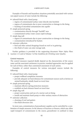 4. WATER SAFETY PLANS


  Examples of hazards and hazardous situations potentially associated with various
non-piped sources of water include the following:

•   tubewell ﬁtted with a hand pump
    — ingress of contaminated surface water directly into borehole
    — ingress of contaminants due to poor construction or damage to the lining
    — leaching of microbial contaminants into aquifer
•   simple protected spring
    — contamination directly through “backﬁll” area
    — contaminated surface water causes rapid recharge
•   simple dug well
    — ingress of contaminants due to poor construction or damage to the lining
    — contamination introduced by buckets
•   rainwater collection
    — bird and other animal droppings found on roof or in guttering
    — ﬁrst ﬂush of water can enter storage tank.
   Further guidance is provided in the supporting document Water Safety Plans
(section 1.3) and in Volume 3 of the Guidelines for Drinking-water Quality.

Control measures
The control measures required ideally depend on the characteristics of the source
water and the associated catchment; in practice, standard approaches may be applied
for each of these, rather than customized assessment of each system.
   Examples of control measures for various non-piped sources include the
following:

•   tubewell ﬁtted with a hand pump
    — proper wellhead completion measures
    — provide adequate set-back distances for contaminant sources such as latrines or
       animal husbandry, ideally based on travel time
•   simple protected spring
    — maintain effective spring protection measures
    — establish set-back distance based on travel time
•   simple dug well
    — proper construction and use of a mortar seal on lining
    — install and maintain hand pump or other sanitary means of abstraction
•   rainwater collection
    — cleaning of roof and gutters
    — ﬁrst-ﬂush diversion unit.
   In most cases, contamination of groundwater supplies can be controlled by a com-
bination of simple measures. In the absence of fractures or ﬁssures, which may allow
rapid transport of contaminants to the source, groundwater in conﬁned or deep

                                          65
 