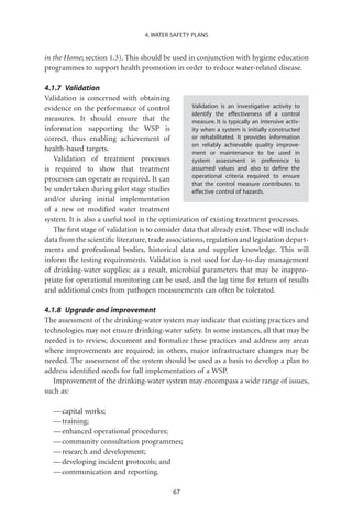 4. WATER SAFETY PLANS


in the Home; section 1.3). This should be used in conjunction with hygiene education
programmes to support health promotion in order to reduce water-related disease.

4.1.7 Validation
Validation is concerned with obtaining
evidence on the performance of control             Validation is an investigative activity to
                                                   identify the effectiveness of a control
measures. It should ensure that the                measure. It is typically an intensive activ-
information supporting the WSP is                  ity when a system is initially constructed
correct, thus enabling achievement of              or rehabilitated. It provides information
                                                   on reliably achievable quality improve-
health-based targets.                              ment or maintenance to be used in
   Validation of treatment processes               system assessment in preference to
is required to show that treatment                 assumed values and also to deﬁne the
                                                   operational criteria required to ensure
processes can operate as required. It can
                                                   that the control measure contributes to
be undertaken during pilot stage studies           effective control of hazards.
and/or during initial implementation
of a new or modiﬁed water treatment
system. It is also a useful tool in the optimization of existing treatment processes.
   The ﬁrst stage of validation is to consider data that already exist. These will include
data from the scientiﬁc literature, trade associations, regulation and legislation depart-
ments and professional bodies, historical data and supplier knowledge. This will
inform the testing requirements. Validation is not used for day-to-day management
of drinking-water supplies; as a result, microbial parameters that may be inappro-
priate for operational monitoring can be used, and the lag time for return of results
and additional costs from pathogen measurements can often be tolerated.

4.1.8 Upgrade and improvement
The assessment of the drinking-water system may indicate that existing practices and
technologies may not ensure drinking-water safety. In some instances, all that may be
needed is to review, document and formalize these practices and address any areas
where improvements are required; in others, major infrastructure changes may be
needed. The assessment of the system should be used as a basis to develop a plan to
address identiﬁed needs for full implementation of a WSP.
   Improvement of the drinking-water system may encompass a wide range of issues,
such as:

   — capital works;
   — training;
   — enhanced operational procedures;
   — community consultation programmes;
   — research and development;
   — developing incident protocols; and
   — communication and reporting.

                                              67
 