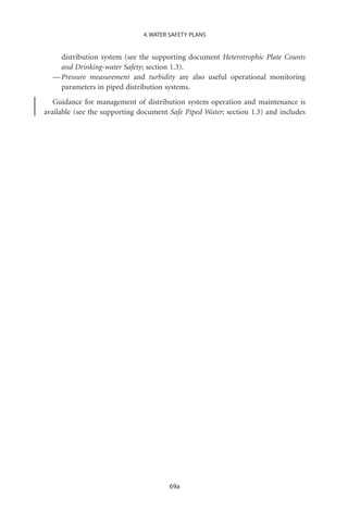 4. WATER SAFETY PLANS


    distribution system (see the supporting document Heterotrophic Plate Counts
    and Drinking-water Safety; section 1.3).
  — Pressure measurement and turbidity are also useful operational monitoring
    parameters in piped distribution systems.
   Guidance for management of distribution system operation and maintenance is
available (see the supporting document Safe Piped Water; section 1.3) and includes




                                       69a
 