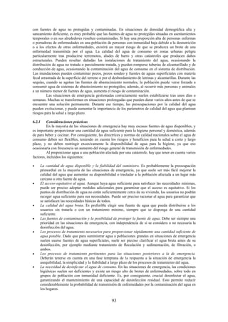 93
con fuentes de agua no protegidas y contaminadas. En situaciones de densidad demográfica alta y
saneamiento deficiente, es muy probable que las fuentes de agua no protegidas situadas en asentamientos
temporales o en sus alrededores resulten contaminadas. Si hay una proporción alta de personas enfermas
o portadoras de enfermedades en una población de personas con inmunidad baja debido a la desnutrición
o a los efectos de otras enfermedades, existirá un mayor riesgo de que se produzca un brote de una
enfermedad transmitida por el agua. La calidad del agua de consumo en zonas urbanas peligra
particularmente tras producirse terremotos, aludes de barro y otras catástrofes que producen daños
estructurales. Pueden resultar dañadas las instalaciones de tratamiento del agua, ocasionando la
distribución de agua no tratada o parcialmente tratada, y pueden romperse tuberías de alcantarillado y de
conducción de agua, ocasionando la contaminación del agua de consumo en el sistema de distribución.
Las inundaciones pueden contaminar pozos, pozos sondeo y fuentes de aguas superficiales con materia
fecal arrastrada de la superficie del terreno o por el desbordamiento de letrinas y alcantarillas. Durante las
sequías, cuando se agotan las fuentes de abastecimiento normales, la población puede verse forzada a
consumir agua de sistemas de abastecimiento no protegidos; además, al recurrir más personas y animales
a un número menor de fuentes de agua, aumenta el riesgo de contaminación.
Las situaciones de emergencia gestionadas correctamente suelen estabilizarse tras unos días o
semanas. Muchas se transforman en situaciones prolongadas que pueden durar varios años antes de que se
encuentre una solución permanente. Durante ese tiempo, las preocupaciones por la calidad del agua
pueden evolucionar, y puede aumentar la importancia de los parámetros de calidad del agua que plantean
riesgos para la salud a largo plazo.
6.2.1 Consideraciones prácticas
En la mayoría de las situaciones de emergencia hay muy escasas fuentes de agua disponibles, y
es importante proporcionar una cantidad de agua suficiente para la higiene personal y doméstica, además
de para beber y cocinar. Por consiguiente, las directrices y normas de calidad nacionales sobre el agua de
consumo deben ser flexibles, teniendo en cuenta los riesgos y beneficios para la salud a corto y largo
plazo, y no deben restringir excesivamente la disponibilidad de agua para la higiene, ya que eso
ocasionaría con frecuencia un aumento del riesgo general de transmisión de enfermedades.
Al proporcionar agua a una población afectada por una catástrofe, hay que tener en cuenta varios
factores, incluidos los siguientes:
La cantidad de agua disponible y la fiabilidad del suministro. Es probablemente la preocupación
primordial en la mayoría de las situaciones de emergencia, ya que suele ser más fácil mejorar la
calidad del agua que aumentar su disponibilidad o trasladar a la población afectada a un lugar más
cercano a otra fuente de agua.
El acceso equitativo al agua. Aunque haya agua suficiente para satisfacer las necesidades mínimas,
puede ser preciso adoptar medidas adicionales para garantizar que el acceso es equitativo. Si los
puntos de distribución de agua no están suficientemente cerca de su vivienda, los usuarios no podrán
recoger agua suficiente para sus necesidades. Puede ser preciso racionar el agua para garantizar que
se satisfacen las necesidades básicas de todos.
La calidad del agua bruta. Es preferible elegir una fuente de agua que pueda distribuirse a los
usuarios sin tratarla o con un tratamiento mínimo, siempre que se disponga de una cantidad
suficiente.
Las fuentes de contaminación y la posibilidad de proteger la fuente de agua. Debe ser siempre una
prioridad en las situaciones de emergencia, con independencia de si se considera o no necesaria la
desinfección del agua.
Los procesos de tratamiento necesarios para proporcionar rápidamente una cantidad suficiente de
agua potable. Dado que para suministrar agua a poblaciones grandes en situaciones de emergencia
suelen usarse fuentes de agua superficiales, suele ser preciso clarificar el agua bruta antes de su
desinfección, por ejemplo mediante tratamiento de floculación y sedimentación, de filtración, o
ambos.
Los procesos de tratamiento pertinentes para las situaciones posteriores a la de emergencia.
Deberán tenerse en cuenta en una fase temprana de la respuesta a la situación de emergencia la
asequibilidad, la simplicidad y la fiabilidad a largo plazo de los procesos de tratamiento del agua.
La necesidad de desinfectar el agua de consumo. En las situaciones de emergencia, las condiciones
higiénicas suelen ser deficientes y existe un riesgo alto de brotes de enfermedades, sobre todo en
grupos de población con inmunidad deficiente. Es, por consiguiente, crucial desinfectar el agua,
garantizando el mantenimiento de una capacidad de desinfección residual. Esto permite reducir
considerablemente la probabilidad de transmisión de enfermedades por la contaminación del agua en
los hogares.
 