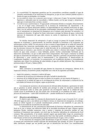 94
La aceptabilidad. Es importante garantizar que los consumidores consideran aceptable el agua de
consumo suministrada en las situaciones de emergencia, ya que en caso contrario podrían recurrir a
fuentes de agua no protegidas o no tratadas.
La necesidad de contar con recipientes para recoger y almacenar el agua. Se necesitan recipientes
higiénicos y adecuados para las necesidades y hábitos locales con los que recoger y almacenar el
agua que se usará para lavar, cocinar y asearse.
Consideraciones epidemiológicas. El agua puede contaminarse durante su recogida, almacenamiento
y uso en el hogar como consecuencia de la ausencia de instalaciones de saneamiento o de
condiciones de higiene deficientes debido a la disponibilidad de una cantidad insuficiente de agua.
Otras vías de transmisión de las principales enfermedades transmitidas por el agua o relacionadas
con el saneamiento en situaciones de emergencia son el contacto entre personas, los aerosoles y el
consumo de alimentos. Al aplicar las Guías, seleccionar y proteger las fuentes de agua, y seleccionar
opciones de tratamiento del agua debe tenerse en cuenta la importancia de todas las vías de
transmisión.
En muchas situaciones de emergencia, el agua se recoge en puntos de recogida centrales, se
almacena en recipientes y, posteriormente, las personas afectadas la transfieren a los recipientes que
utilizan para cocinar y beber. En este proceso al que se somete el agua después de su salida del sistema de
abastecimiento hay numerosas oportunidades para su contaminación. Es, por consiguiente, importante
que las personas conozcan los riesgos para la salud derivados de la contaminación del agua desde su
recogida hasta su consumo y que cuenten con medios para reducir o eliminar tales riesgos. Cuando las
fuentes de agua están cercanas a zonas habitadas, pueden resultar contaminadas fácilmente por la
defecación incontrolada, a la que se debe poner freno enérgicamente. Para lograr y mantener la calidad
del agua en situaciones de emergencia es preciso contratar, capacitar y gestionar con prontitud al personal
de operaciones y crear sistemas para el mantenimiento y las reparaciones, el abastecimiento de
componentes fungibles y el monitoreo. La comunicación con la población afectada es extremadamente
importante para reducir los problemas de salud debidos al agua de calidad deficiente. Hay información
pormenorizada en Wisner y Adams (2003).
6.2.2 Monitoreo
Debe controlarse la inocuidad del agua durante las situaciones de emergencia. Además de la
inspección sanitaria, el monitoreo puede comprender una o más de las siguientes actividades:
inspección sanitaria, y muestreo y análisis del agua;
monitoreo de los procesos de tratamiento del agua, incluida la desinfección;
monitoreo de la calidad del agua en todos los puntos de recogida y en una muestra de hogares; y
evaluación de la calidad del agua en la investigación de brotes de enfermedad o evaluación de las
actividades de fomento de la higiene, según sea pertinente.
Los sistemas de monitoreo y de presentación de informes deben diseñarse y gestionarse de modo
que se garantice la pronta adopción de medidas para proteger la salud. El monitoreo también debe
analizar información sobre la salud, para garantizar una investigación rápida de la calidad del agua
cuando exista la posibilidad de que ésta pueda estar involucrada en un problema de salud y que los
procesos de tratamiento —sobre todo la desinfección— puedan modificarse en caso pertinente.
6.2.3 Directrices microbiológicas
El objetivo para todos los sistemas de abastecimiento de agua es que el recuento de E. coli por
100 ml de agua sea nulo y este debería ser el objetivo incluso en situaciones de emergencia; sin embargo,
puede ser difícil lograrlo en el periodo inmediatamente posterior a una catástrofe; lo que pone de
manifiesto la necesidad de una desinfección adecuada.
La determinación de una concentración determinada de bacterias indicadoras de contaminación
fecal no es, por si misma, una indicación fiable de la inocuidad microbiana del agua. Algunos agentes
patógenos fecales, incluidos numerosos virus y quistes y ooquistes de protozoos, pueden ser más
resistentes al tratamiento (por ejemplo, con cloro) que las bacterias indicadoras de contaminación fecal
comunes. Más generalmente, si un estudio sanitario sugiere que pueda haber riesgo de contaminación
fecal, entonces incluso un nivel de contaminación fecal muy bajo puede considerarse peligroso, sobre
todo durante un brote de una enfermedad que puede transmitirse por el agua, como el cólera.
En las situaciones de emergencia debe desinfectarse el agua de consumo, y debe mantenerse en
el sistema una concentración residual suficiente del desinfectante (por ejemplo, de cloro). El agua turbia
debe clarificarse siempre que sea posible para que su desinfección sea eficaz. Las concentraciones
 