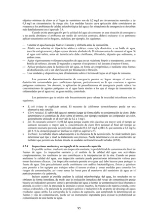 95
objetivo mínimas de cloro en el lugar de suministro son de 0,2 mg/l en circunstancias normales y de
0,5 mg/l en circunstancias de riesgo alto. Las medidas locales cuya aplicación debe considerarse en
respuesta a los problemas de calidad microbiológica del agua y las situaciones de emergencia se describen
más detalladamente en el apartado 7.6.
Cuando exista preocupación por la calidad del agua de consumo en una situación de emergencia
y no pueda abordarse el problema por medio de servicios centrales, deberá evaluarse si es pertinente
aplicar tratamientos en los hogares, incluidos, por ejemplo, los siguientes:
Calentar el agua hasta que hierva vivamente y enfriarla antes de consumirla.
Añadir una solución de hipoclorito sódico o cálcico, como lejía doméstica, a un balde de agua,
mezclar enérgicamente y dejar reposar durante alrededor de 30 minutos antes de consumir el agua. Si
el agua está turbia, antes de desinfectarla debe clarificarse, filtrándola, dejando que sedimente, o
ambas cosas.
Agitar vigorosamente volúmenes pequeños de agua en un recipiente limpio y transparente, como una
botella de refresco, durante 20 segundos y exponer el recipiente al sol durante al menos 6 horas.
Aplicar productos para la desinfección del agua, en forma de comprimidos o mediante otras formas
de dosificación, con o sin clarificación por floculación o filtración.
Usar unidades y dispositivos para el tratamiento sobre el terreno del agua en el lugar de consumo.
Los procesos de descontaminación de emergencia pueden no lograr siempre el nivel de
desinfección recomendado para condiciones óptimas, particularmente en lo que concierne a agentes
patógenos resistentes. No obstante, la aplicación de procedimientos de emergencia puede reducir las
concentraciones de agentes patógenos en el agua hasta niveles a los que el riesgo de transmisión de
enfermedades por el agua esté, en gran medida, controlado.
Los parámetros que se miden más frecuentemente para valorar la inocuidad microbiana son los
siguientes:
E. coli (véase lo explicado antes). El recuento de coliformes termotolerantes puede ser una
alternativa más sencilla.
Cloro residual. El sabor del agua no permite juzgar de forma fiable su concentración de cloro. Debe
determinarse el contenido de cloro sobre el terreno, por ejemplo mediante un comparador de color,
generalmente utilizado en el intervalo de 0,2 a 1 mg/l.
pH. Es necesario conocer el pH del agua porque cuanto más alcalina sea mayor será el tiempo de
contacto necesario o mayor será la concentración de cloro libre residual al final del tiempo de
contacto necesaria para una desinfección adecuada (0,4–0,5 mg/l a pH 6–8, que aumenta a 0,6 mg/l a
pH 8–9; la cloración puede ser ineficaz si el pH es superior a 9).
Turbidez. La turbidez afecta adversamente a la eficiencia de la desinfección. Se mide también para
determinar qué tipo y nivel de tratamiento son precisos. Puede determinarse con un sencillo tubo de
turbidez que permite una lectura directa en unidades nefelométricas de turbidez (UNT).
6.2.4 Inspecciones sanitarias y cartografía de la cuenca de captación
Es posible evaluar, mediante una inspección sanitaria, la probabilidad de contaminación fecal de
fuentes de agua. La inspección sanitaria y el análisis de la calidad del agua son actividades
complementarias; los resultados de una contribuyen a la interpretación de la otra. Cuando no puede
analizarse la calidad del agua, una inspección sanitaria puede proporcionar información valiosa para
tomar decisiones eficaces. Una inspección sanitaria permite averiguar qué debe hacerse para proteger la
fuente de agua. Este procedimiento puede combinarse con análisis bacteriológicos, físicos y químicos
para permitir a los equipos que trabajan sobre el terreno evaluar y tomar medidas para controlar los
riesgos de contaminación, así como sentar las bases para el monitoreo del suministro de agua en el
periodo posterior a la catástrofe.
Incluso cuando es posible analizar la calidad microbiológica del agua, los resultados no se
obtienen de forma inmediata, de modo que la evaluación inmediata del riesgo de contaminación puede
basarse en indicadores groseros como la proximidad del agua a fuentes de contaminación fecal (humana o
animal), su color y olor, la presencia de animales o peces muertos, la presencia de materia extraña, como
cenizas o desechos, o la presencia de un peligro químico o radiactivo o de un punto de descarga de aguas
residuales aguas arriba. La cartografía de la cuenca de captación, que comprende la determinación de
fuentes y vías de contaminación, puede ser un instrumento importante para evaluar la probabilidad de
contaminación de una fuente de agua.
 