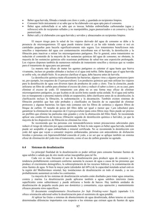 97
Beber agua hervida, filtrada o tratada con cloro o yodo, y guardada en recipientes limpios.
Consumir hielo únicamente si se sabe que se ha elaborado con agua apta para el consumo.
Beber agua embotellada si se sabe que es inocua, bebidas embotelladas carbonatadas (agua y
refrescos) sólo de recipientes sellados y no manipulables, jugos pasteurizados o en conserva y leche
pasteurizada.
Beber café y té elaborados con agua hervida y servidos y almacenados en recipientes limpios.
El mayor riesgo para la salud de los viajeros derivado del agua de consumo se debe a la
presencia de microorganismos. El agua puede tratarse (tanto si ya ha sido tratada como si no) en
cantidades pequeñas para hacerla significativamente más segura. Los tratamientos beneficiosos más
sencillos e importantes del agua con contaminación microbiana son el hervido, la desinfección y la
filtración para inactivar o retirar los microorganismos patógenos. Por lo general, estos tratamientos no
reducirán el contenido de la mayoría de las sustancias químicas del agua de consumo; no obstante, la
mayoría de las sustancias químicas sólo ocasionan problemas de salud tras una exposición prolongada.
Los viajeros disponen también de numerosos métodos de tratamiento sencillos y técnicas que se venden
para el tratamiento de agua para uso personal.
La manera más eficaz de matar los agentes patógenos es calentar el agua hasta que hierva
vivamente, incluso en grandes altitudes e incluso si el agua está turbia. Debe dejarse que el agua hervida
se enfríe sola, sin añadir hielo. Si es preciso clarificar el agua, debe hacerse antes de hervirla.
La desinfección química mata eficazmente las bacterias, algunos virus y algunos protozoos (pero
no, por ejemplo, los ooquistes de Cryptosporidium). Los productos químicos que más utilizan los viajeros
para la desinfección de agua son diversos tipos de productos de yodo y cloro. Tras la cloración, puede
utilizarse un filtro de carbón para eliminar el exceso de cloro y reducir el sabor a cloro o, en su caso, para
eliminar el exceso de yodo. El tratamiento con plata no es una forma muy eficaz de eliminar
microorganismos patógenos, ya que la plata es de acción lenta cuando actúa aislada. Si el agua está turbia
(no es transparente o presenta materia sólida en suspensión), debe clarificarse antes de su desinfección; la
clarificación incluye la filtración, la sedimentación y la decantación. También existen sistemas de
filtración portátiles que han sido probados y clasificados en función de su capacidad de eliminar
protozoos y algunas bacterias; los tipos más comunes son los filtros de cerámica y algunos filtros de
bloque de carbón. El tamaño de poros del filtro debe ser igual o menor que 1 m (absoluto) para
garantizar la eliminación de ooquistes de Cryptosporidium (para estos filtros muy finos puede ser preciso
un prefiltro que elimine las partículas más grandes y evite la obstrucción del filtro final). Se recomienda
aplicar una combinación de técnicas (filtración seguida de desinfección química o hervido), ya que la
mayoría de los dispositivos de filtración no eliminan los virus.
Se recomienda que las personas con inmunodeficiencia tomen precauciones adicionales para
reducir el riesgo de infección por agua contaminada. Si bien lo más seguro es beber agua hervida, también
puede ser aceptable el agua embotellada o mineral certificada. No se recomienda la desinfección con
yodo del agua que vayan a consumir mujeres embarazadas, personas con antecedentes de disfunción
tiroidea o personas con hipersensibilidad conocida al yodo, a no ser que se aplique también un sistema
eficaz de eliminación del yodo tras el tratamiento, como el uso de carbón granular no agotado.
6.4 Sistemas de desalinización
La principal finalidad de la desalinización es poder utilizar para consumo humano fuentes de
agua salobre o salada que de otro modo serían inaceptables para tal fin.
Cada vez es más frecuente el uso de la desalinización para producir agua de consumo y la
tendencia probablemente continuará conforme aumenta la escasez de agua a causa de las presiones que
produce el crecimiento demográfico, la sobreexplotación de los recursos hídricos y la contaminación de
otras fuentes de agua. Si bien la mayor parte (alrededor del 60%) de la capacidad instalada actual está en
la región del Mediterráneo oriental, hay instalaciones de desalinización en todo el mundo, y su uso
probablemente aumentará en todos los continentes.
La mayoría de los sistemas de desalinización actuales están diseñados para tratar agua estuarina,
costera y marina. La desalinización puede aplicarse también a aguas salobres interiores (tanto
superficiales como subterráneas) y puede utilizarse a bordo de barcos. Hay también unidades de
desalinización de pequeña escala para uso doméstico y comunitario, cuya operación y mantenimiento
eficaces presenta retos específicos.
El documento complementario Desalination for Safe Drinking-water Supply (apartado 1.3)
ofrece orientación adicional sobre la desalinización para el suministro de agua potable.
Al aplicar las Guías a sistemas de abastecimiento de agua desalinizada, deben tenerse en cuenta
determinadas diferencias importantes con respecto a los sistemas que extraen agua de fuentes de agua
 
