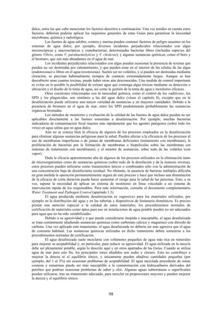 98
dulce, entre las que cabe mencionar los factores descritos a continuación. Una vez tenidos en cuenta estos
factores, deberían poderse aplicar los requisitos generales de estas Guías para garantizar la inocuidad
microbiana, química y radiológica.
Las fuentes de agua salobre, costera y marina pueden contener factores de peligro ausentes en los
sistemas de agua dulce; por ejemplo, diversos incidentes perjudiciales relacionados con algas
microscópicas y macroscópicas y cianobacterias; determinadas bacterias libres (incluidas especies del
género Vibrio, como V. parahaemolyticus y V. cholerae); y algunas sustancias químicas, como el boro y
el bromuro, que son más abundantes en el agua de mar.
Los incidentes perjudiciales relacionados con algas pueden ocasionar la presencia de toxinas que
pueden no ser destruidas por calentamiento, y que pueden estar en el interior de las células de las algas
(endotoxinas) o libres en el agua (exotoxinas). Suelen ser no volátiles, y si pueden ser destruidas mediante
cloración, se precisan habitualmente tiempos de contacto extremadamente largos. Aunque se han
descubierto unas cuantas toxinas, puede haber otras aún desconocidas. Una medida de control importante
es evitar en lo posible la posibilidad de extraer agua que contenga algas tóxicas mediante su detección o
ubicación y el diseño de la toma de agua, así como la gestión de la toma de agua y monitoreo eficaces.
Otras cuestiones relacionadas con la inocuidad química, como el control de los «aditivos», los
SPD y los plaguicidas, son similares a las del agua dulce (véase el capítulo 8), excepto que en la
desalinización puede utilizarse una mayor variedad de sustancias y en mayores cantidades. Debido a la
presencia de bromuro en el agua de mar, entre los SPD predominarán probablemente las sustancias
orgánicas bromadas.
Los métodos de monitoreo y evaluación de la calidad de las fuentes de agua dulce pueden no ser
aplicables directamente a las fuentes sometidas a desalinización. Por ejemplo, muchas bacterias
indicadoras de contaminación fecal mueren más rápidamente que los agentes patógenos (sobre todo los
virus) en agua salina que en agua dulce.
Aún no se conoce bien la eficacia de algunos de los procesos empleados en la desalinización
para eliminar algunas sustancias peligrosas para la salud. Pueden afectar a la eficiencia de los procesos el
uso de membranas imperfectas o de juntas de membranas deficientes (tratamiento con membranas), la
proliferación de bacterias por la formación de membranas o biopelículas sobre las membranas (en
sistemas de tratamiento con membranas); y el arrastre de sustancias, sobre todo de las volátiles (con
vapor).
Dada la eficacia aparentemente alta de algunos de los procesos utilizados en la eliminación tanto
de microorganismos como de sustancias químicas (sobre todo de la destilación y de la ósmosis inversa),
estos procesos pueden utilizarse como tratamientos únicos o combinados sólo con la administración de
una concentración baja de desinfectante residual. No obstante, la ausencia de barreras múltiples dificulta
en gran medida la operación permanentemente segura de este proceso y hace que incluso una disminución
de la eficacia de corta duración pueda hacer aumentar el riesgo para la salud de las personas. Esto, a su
vez, supone la necesidad de aplicar un sistema de monitoreo en línea vinculado a un sistema de
intervención rápida de los responsables. Para más información, consulte el documento complementario
Water Treatment and Pathogen Control (apartado 1.3).
El agua producida mediante desalinización es «agresiva» para los materiales utilizados, por
ejemplo en la distribución del agua y en las tuberías y dispositivos de fontanería domésticos. Es preciso
prestar una atención especial a la calidad de estos materiales; los procedimientos normales de
certificación de materiales como aptos para uso en instalaciones de agua potable pueden no ser adecuados
para agua que no ha sido «estabilizada».
Debido a su agresividad y a que puede considerarse insípida e inaceptable, el agua desalinizada
se trata comúnmente añadiendo sustancias químicas como carbonato cálcico y magnésico con dióxido de
carbono. Una vez aplicado este tratamiento, el agua desalinizada no debería ser más agresiva que el agua
de consumo habitual. Las sustancias químicas utilizadas en dicho tratamiento deben someterse a los
procedimientos normales de certificación.
El agua desalinizada suele mezclarse con volúmenes pequeños de agua más rica en minerales
para mejorar su aceptabilidad y, en particular, para reducir su agresividad. El agua utilizada en la mezcla
debe ser plenamente potable, según lo descrito aquí y en otros apartados de las Guías. Cuando se utiliza
agua de mar para este fin, los principales iones añadidos son sodio y cloruro. Esto no contribuye a
mejorar la dureza ni el equilibrio iónico, y únicamente pueden añadirse cantidades pequeñas (por
ejemplo, del 1 al 3%) sin ocasionar problemas de aceptabilidad. El agua mezclada procedente de zonas
costeras y estuarinas puede ser más susceptible a la contaminación con hidrocarburos derivados del
petróleo que podrían ocasionar problemas de sabor y olor. Algunas aguas subterráneas o superficiales
pueden utilizarse, tras un tratamiento adecuado, para mezclar en proporciones mayores y pueden mejorar
la dureza y el equilibrio iónico.
 