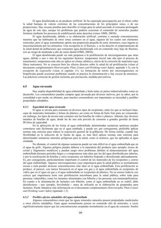 99
El agua desalinizada es un producto artificial. Se ha expresado preocupación por el efecto sobre
la salud humana de valores extremos de las concentraciones de los principales iones, o de sus
proporciones. Hay escasas pruebas para describir el riesgo para la salud asociado al consumo prolongado
de agua de este tipo, aunque los problemas que pudiera ocasionar el contenido de minerales pueden
limitarse mediante los procesos de estabilización antes descritos (véase: OMS, 2003b).
El agua desalinizada, debido a su elaboración artificial, contiene a menudo concentraciones
menores que las habituales de otros iones comunes en el agua, algunos de los cuales son elementos
esenciales, pero el agua normalmente aporta una proporción pequeña de estos elementos, cuya ingesta es
mayoritariamente por los alimentos. Una excepción es el fluoruro, y se ha descrito el empeoramiento de
la salud dental de poblaciones que consumen agua desalinizada con un contenido muy bajo de fluoruro,
con un riesgo de moderado a alto de caries dental (OMS, 2003b).
El agua desalinizada puede ser más propensa a la proliferación de microorganismos que otras
aguas, debido a uno o más de los siguientes factores: temperatura inicial más alta (por el proceso de
tratamiento), temperatura más alta (se aplica en climas cálidos) y efecto de la corrosión de materiales (que
libera nutrientes). No se conocen bien los efectos directos sobre la salud de tal proliferación (véase el
documento complementario Heterotrophic Plate Counts and Drinking-water Safety; apartado 1.3), con la
excepción de Legionella (véase el capítulo 11). La formación de nitrito por microorganismos en
biopelículas puede ocasionar problemas cuando se practica la cloraminación y hay exceso de amoniaco.
Las prácticas correctas de gestión incluirán, por precaución, medidas preventivas.
6.5 Agua envasada
Hay amplia disponibilidad de agua embotellada y hielo tanto en países industrializados como en
desarrollo. Los consumidores pueden comprar agua envasada por diversos motivos, por su sabor, por la
comodidad o por moda; no obstante, para muchos consumidores son importantes su inocuidad y posibles
propiedades saludables.
6.5.1 Seguridad del agua envasada
El agua se envasa para consumo en diversos tipos de recipientes, entre los que se incluyen latas,
cajas de materiales laminados y bolsas de plástico, así como en forma de hielo listo para ser consumido;
sin embargo, los tipos de envase más comunes son las botellas de vidrio o plástico. Además, hay diversos
tamaños de botellas de agua, desde las de una sola porción de consumo a grandes garrafas de hasta
80 litros de capacidad.
En la aplicación de las Guías al agua embotellada, determinadas sustancias químicas pueden
controlarse más fácilmente que en el agua entubada, y puede ser, por consiguiente, preferible aplicar
normas más estrictas para reducir la exposición general de la población. De forma similar, cuando hay
flexibilidad en la selección de la fuente de agua, es más fácil aplicar normas más estrictas para
determinadas sustancias naturales peligrosas para la salud, como el arsénico, que las aplicadas al agua
entubada.
No obstante, el control de algunas sustancias puede ser más difícil en el agua embotellada que en
el agua de grifo. Algunos peligros pueden deberse a la naturaleza del producto (por ejemplo, trozos de
cristal y fragmentos metálicos) y pueden surgir otros problemas debidos al almacenamiento del agua
embotellada durantes periodos largos y a temperaturas más altas que las del agua distribuida por tuberías,
o por la reutilización de botellas y otros recipientes sin haberlos limpiado o desinfectado adecuadamente.
Es, por consiguiente, particularmente importante el control de los materiales de los recipientes y cierres
del agua embotellada. Algunos microorganismos cuya importancia para la salud pública es normalmente
escasa o nula pueden alcanzar concentraciones más altas en el agua embotellada. Esta proliferación se
produce, al parecer, con menor frecuencia en el agua con gas y el agua embotellada en recipientes de
vidrio que en el agua sin gas y el agua embotellada en recipientes de plástico. No se conoce todavía con
certeza qué importancia tiene esta proliferación microbiana para la salud pública, sobre todo para
personas vulnerables, como los lactantes alimentados con biberón y las personas con inmunodeficiencia.
En cuanto a la alimentación de lactantes con biberón, como el agua embotellada no es estéril, debe
desinfectarse —por ejemplo, hirviéndola— antes de utilizarla en la elaboración de preparados para
lactantes. Puede obtenerse más información en el documento complementario Heterotrophic Plate Counts
and Drinking-water Safety (apartado 1.3).
6.5.2 Posibles efectos saludables del agua embotellada
Algunos consumidores creen que las aguas minerales naturales poseen propiedades medicinales
u otros efectos saludables. Estas aguas normalmente poseen un contenido alto de minerales, a veces
significativamente mayor que las concentraciones aceptadas normalmente en el agua de consumo. Suelen
 