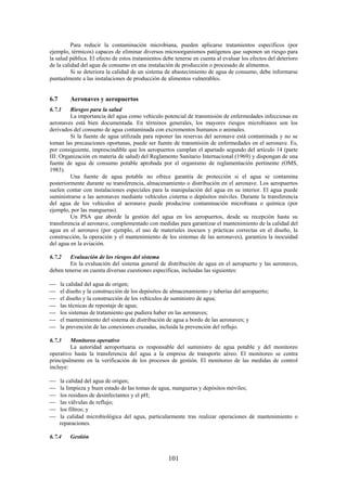 101
Para reducir la contaminación microbiana, pueden aplicarse tratamientos específicos (por
ejemplo, térmicos) capaces de eliminar diversos microorganismos patógenos que suponen un riesgo para
la salud pública. El efecto de estos tratamientos debe tenerse en cuenta al evaluar los efectos del deterioro
de la calidad del agua de consumo en una instalación de producción o procesado de alimentos.
Si se deteriora la calidad de un sistema de abastecimiento de agua de consumo, debe informarse
puntualmente a las instalaciones de producción de alimentos vulnerables.
6.7 Aeronaves y aeropuertos
6.7.1 Riesgos para la salud
La importancia del agua como vehículo potencial de transmisión de enfermedades infecciosas en
aeronaves está bien documentada. En términos generales, los mayores riesgos microbianos son los
derivados del consumo de agua contaminada con excrementos humanos o animales.
Si la fuente de agua utilizada para reponer las reservas del aeronave está contaminada y no se
toman las precauciones oportunas, puede ser fuente de transmisión de enfermedades en el aeronave. Es,
por consiguiente, imprescindible que los aeropuertos cumplan el apartado segundo del artículo 14 (parte
III: Organización en materia de salud) del Reglamento Sanitario Internacional (1969) y dispongan de una
fuente de agua de consumo potable aprobada por el organismo de reglamentación pertinente (OMS,
1983).
Una fuente de agua potable no ofrece garantía de protección si el agua se contamina
posteriormente durante su transferencia, almacenamiento o distribución en el aeronave. Los aeropuertos
suelen contar con instalaciones especiales para la manipulación del agua en su interior. El agua puede
suministrarse a las aeronaves mediante vehículos cisterna o depósitos móviles. Durante la transferencia
del agua de los vehículos al aeronave puede producirse contaminación microbiana o química (por
ejemplo, por las mangueras).
Un PSA que aborde la gestión del agua en los aeropuertos, desde su recepción hasta su
transferencia al aeronave, complementado con medidas para garantizar el mantenimiento de la calidad del
agua en el aeronave (por ejemplo, el uso de materiales inocuos y prácticas correctas en el diseño, la
construcción, la operación y el mantenimiento de los sistemas de las aeronaves), garantiza la inocuidad
del agua en la aviación.
6.7.2 Evaluación de los riesgos del sistema
En la evaluación del sistema general de distribución de agua en el aeropuerto y las aeronaves,
deben tenerse en cuenta diversas cuestiones específicas, incluidas las siguientes:
la calidad del agua de origen;
el diseño y la construcción de los depósitos de almacenamiento y tuberías del aeropuerto;
el diseño y la construcción de los vehículos de suministro de agua;
las técnicas de repostaje de agua;
los sistemas de tratamiento que pudiera haber en las aeronaves;
el mantenimiento del sistema de distribución de agua a bordo de las aeronaves; y
la prevención de las conexiones cruzadas, incluida la prevención del reflujo.
6.7.3 Monitoreo operativo
La autoridad aeroportuaria es responsable del suministro de agua potable y del monitoreo
operativo hasta la transferencia del agua a la empresa de transporte aéreo. El monitoreo se centra
principalmente en la verificación de los procesos de gestión. El monitoreo de las medidas de control
incluye:
la calidad del agua de origen;
la limpieza y buen estado de las tomas de agua, mangueras y depósitos móviles;
los residuos de desinfectantes y el pH;
las válvulas de reflujo;
los filtros; y
la calidad microbiológica del agua, particularmente tras realizar operaciones de mantenimiento o
reparaciones.
6.7.4 Gestión
 