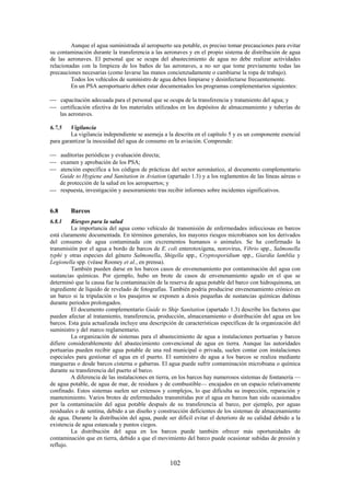 102
Aunque el agua suministrada al aeropuerto sea potable, es preciso tomar precauciones para evitar
su contaminación durante la transferencia a las aeronaves y en el propio sistema de distribución de agua
de las aeronaves. El personal que se ocupa del abastecimiento de agua no debe realizar actividades
relacionadas con la limpieza de los baños de las aeronaves, a no ser que tome previamente todas las
precauciones necesarias (como lavarse las manos concienzudamente o cambiarse la ropa de trabajo).
Todos los vehículos de suministro de agua deben limpiarse y desinfectarse frecuentemente.
En un PSA aeroportuario deben estar documentados los programas complementarios siguientes:
capacitación adecuada para el personal que se ocupa de la transferencia y tratamiento del agua; y
certificación efectiva de los materiales utilizados en los depósitos de almacenamiento y tuberías de
las aeronaves.
6.7.5 Vigilancia
La vigilancia independiente se asemeja a la descrita en el capítulo 5 y es un componente esencial
para garantizar la inocuidad del agua de consumo en la aviación. Comprende:
auditorías periódicas y evaluación directa;
examen y aprobación de los PSA;
atención específica a los códigos de prácticas del sector aeronáutico, al documento complementario
Guide to Hygiene and Sanitation in Aviation (apartado 1.3) y a los reglamentos de las líneas aéreas o
de protección de la salud en los aeropuertos; y
respuesta, investigación y asesoramiento tras recibir informes sobre incidentes significativos.
6.8 Barcos
6.8.1 Riesgos para la salud
La importancia del agua como vehículo de transmisión de enfermedades infecciosas en barcos
está claramente documentada. En términos generales, los mayores riesgos microbianos son los derivados
del consumo de agua contaminada con excrementos humanos o animales. Se ha confirmado la
transmisión por el agua a bordo de barcos de E. coli enterotoxígena, norovirus, Vibrio spp., Salmonella
typhi y otras especies del género Salmonella, Shigella spp., Cryptosporidium spp., Giardia lamblia y
Legionella spp. (véase Rooney et al., en prensa).
También pueden darse en los barcos casos de envenenamiento por contaminación del agua con
sustancias químicas. Por ejemplo, hubo un brote de casos de envenenamiento agudo en el que se
determinó que la causa fue la contaminación de la reserva de agua potable del barco con hidroquinona, un
ingrediente de líquido de revelado de fotografías. También podría producirse envenenamiento crónico en
un barco si la tripulación o los pasajeros se exponen a dosis pequeñas de sustancias químicas dañinas
durante periodos prolongados.
El documento complementario Guide to Ship Sanitation (apartado 1.3) describe los factores que
pueden afectar al tratamiento, transferencia, producción, almacenamiento o distribución del agua en los
barcos. Esta guía actualizada incluye una descripción de características específicas de la organización del
suministro y del marco reglamentario.
La organización de sistemas para el abastecimiento de agua a instalaciones portuarias y barcos
difiere considerablemente del abastecimiento convencional de agua en tierra. Aunque las autoridades
portuarias pueden recibir agua potable de una red municipal o privada, suelen contar con instalaciones
especiales para gestionar el agua en el puerto. El suministro de agua a los barcos se realiza mediante
mangueras o desde barcos cisterna o gabarras. El agua puede sufrir contaminación microbiana o química
durante su transferencia del puerto al barco.
A diferencia de las instalaciones en tierra, en los barcos hay numerosos sistemas de fontanería —
de agua potable, de agua de mar, de residuos y de combustible— encajados en un espacio relativamente
confinado. Estos sistemas suelen ser extensos y complejos, lo que dificulta su inspección, reparación y
mantenimiento. Varios brotes de enfermedades transmitidas por el agua en barcos han sido ocasionados
por la contaminación del agua potable después de su transferencia al barco, por ejemplo, por aguas
residuales o de sentina, debido a un diseño y construcción deficientes de los sistemas de almacenamiento
de agua. Durante la distribución del agua, puede ser difícil evitar el deterioro de su calidad debido a la
existencia de agua estancada y puntos ciegos.
La distribución del agua en los barcos puede también ofrecer más oportunidades de
contaminación que en tierra, debido a que el movimiento del barco puede ocasionar subidas de presión y
reflujo.
 