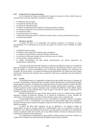 103
6.8.2 Evaluación de los riesgos del sistema
En la evaluación del sistema de distribución de agua de consumo en el barco, deben tenerse en
cuenta diversas cuestiones específicas, incluidas las siguientes:
la calidad del agua de origen;
los equipos de repostaje de agua;
las técnicas de repostaje de agua;
el diseño y la construcción de los depósitos de almacenamiento y tuberías;
los sistemas de filtración y otros sistemas de tratamiento a bordo del barco;
las válvulas de reflujo;
la presión del agua en el sistema;
el diseño del sistema para reducir al mínimo los puntos ciegos y zonas de estancamiento de agua; y
la desinfección residual.
6.8.3 Monitoreo operativo
El patrón del barco es el responsable del monitoreo operativo. El monitoreo se centra
principalmente en la verificación de los procesos de gestión. El monitoreo de las medidas de control
incluye:
la calidad del agua de origen;
la limpieza y buen estado de las tomas de agua y mangueras;
los residuos de desinfectantes y el pH (por ejemplo, diariamente);
las válvulas de reflujo (por ejemplo, de una vez al mes a una vez al año);
los filtros (antes y durante cada uso); y
la calidad microbiológica del agua tratada, particularmente tras realizar operaciones de
mantenimiento o reparaciones.
La frecuencia del monitoreo debe adaptarse a la frecuencia probable de cambios en la calidad del
agua; por ejemplo, el monitoreo del agua de consumo puede ser más frecuente en barcos nuevos o que
han sido puestos en servicio recientemente, pero la frecuencia podrá disminuir tras examinarse los
resultados. De forma similar, si el sistema de distribución de agua del barco ha sufrido una avería, deberá
aumentarse la frecuencia del monitoreo tras su reparación, hasta que se compruebe que está claramente
bajo control.
6.8.4 Gestión
La autoridad portuaria es responsable de proporcionar agua potable inocua para el repostaje de
los barcos. Normalmente, el patrón del barco no podrá controlar directamente la contaminación del agua
proporcionada en el puerto. Si sospecha que el agua proviene de una fuente insalubre, el patrón del barco
podrá decidir someterla a un tratamiento adicional (por ejemplo, hipercloración o filtración, o ambas).
Cuando sea preciso someter el agua a tratamiento, antes o después de transferirla a bordo, deberá elegirse
el tratamiento que sea más adecuado para el tipo de agua y más fácil de operar y mantener por los
oficiales y la tripulación del barco.
Durante la transferencia del agua al barco desde el puerto y una vez a bordo del barco, deberán
disponerse medidas de protección sanitaria, en el sistema de distribución en tierra, incluidas las
conexiones al sistema del barco, y en todo el sistema del barco, para evitar su contaminación.
El agua potable deberá almacenarse en uno o más depósitos construidos, ubicados y protegidos
de forma que se evite su contaminación. Las conducciones de agua potable deben estar protegidas y
ubicadas de forma tal que no queden sumergidas en agua de sentina ni pasen por depósitos que almacenen
líquidos no potables.
El patrón del barco debe asegurarse de que la tripulación y los pasajeros reciben un
abastecimiento de agua de consumo suficiente e ininterrumpido y que no se contamina el sistema de
distribución. Los sistemas de distribución de los barcos son especialmente vulnerables a la contaminación
cuando se producen caídas de la presión, por lo que deben instalarse válvulas de reflujo para evitar la
contaminación del agua en tales situaciones.
Las conducciones de distribución de agua potable no deben presentar conexiones cruzadas con
conducciones ni depósitos de almacenamiento de ningún sistema de agua no potable.
 