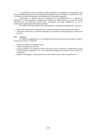 104
La inocuidad del agua se garantiza mediante protocolos de reparación y mantenimiento, que
incluyen medidas de prevención de la contaminación mediante el uso de válvulas y la vigilancia del aseo
y los hábitos de trabajo del personal y de la limpieza de los materiales empleados.
Actualmente, en muchos barcos la proliferación de microorganismos en el sistema de
distribución se controla mediante concentraciones residuales de desinfectantes, pero no se debe confiar
únicamente en la desinfección residual como «tratamiento» del agua contaminada, ya que la
contaminación puede superar fácilmente esta barrera.
En los PSA de los barcos deben estar documentados los programas complementarios siguientes:
capacitación adecuada de la tripulación que se ocupa de la transferencia y tratamiento del agua; y
certificación efectiva de los materiales utilizados en los depósitos de almacenamiento y tuberías de
los barcos.
6.8.5 Vigilancia
La vigilancia independiente es un componente deseable para garantizar la inocuidad del agua de
consumo en los barcos. Comprende:
auditorías periódicas y evaluación directa;
examen y aprobación de los PSA;
atención específica a los códigos de prácticas del sector naval, al documento complementario Guide
to Ship Sanitation (apartado 1.3) y a los reglamentos portuarios de protección de la salud y de
navegación; y
respuesta, investigación y asesoramiento tras recibir informes sobre incidentes significativos.
 