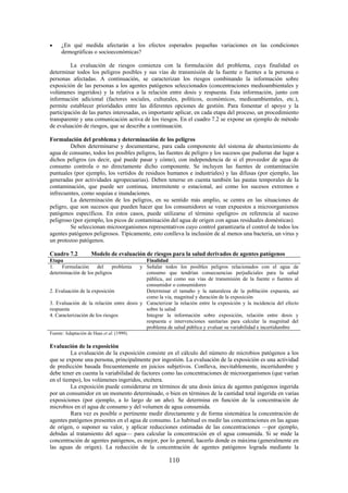 110
¿En qué medida afectarán a los efectos esperados pequeñas variaciones en las condiciones
demográficas o socioeconómicas?
La evaluación de riesgos comienza con la formulación del problema, cuya finalidad es
determinar todos los peligros posibles y sus vías de transmisión de la fuente o fuentes a la persona o
personas afectadas. A continuación, se caracterizan los riesgos combinando la información sobre
exposición de las personas a los agentes patógenos seleccionados (concentraciones medioambientales y
volúmenes ingeridos) y la relativa a la relación entre dosis y respuesta. Esta información, junto con
información adicional (factores sociales, culturales, políticos, económicos, medioambientales, etc.),
permite establecer prioridades entre las diferentes opciones de gestión. Para fomentar el apoyo y la
participación de las partes interesadas, es importante aplicar, en cada etapa del proceso, un procedimiento
transparente y una comunicación activa de los riesgos. En el cuadro 7.2 se expone un ejemplo de método
de evaluación de riesgos, que se describe a continuación.
Formulación del problema y determinación de los peligros
Deben determinarse y documentarse, para cada componente del sistema de abastecimiento de
agua de consumo, todos los posibles peligros, las fuentes de peligro y los sucesos que pudieran dar lugar a
dichos peligros (es decir, qué puede pasar y cómo), con independencia de si el proveedor de agua de
consumo controla o no directamente dicho componente. Se incluyen las fuentes de contaminación
puntuales (por ejemplo, los vertidos de residuos humanos e industriales) y las difusas (por ejemplo, las
generadas por actividades agropecuarias). Deben tenerse en cuenta también las pautas temporales de la
contaminación, que puede ser continua, intermitente o estacional, así como los sucesos extremos e
infrecuentes, como sequías e inundaciones.
La determinación de los peligros, en su sentido más amplio, se centra en las situaciones de
peligro, que son sucesos que pueden hacer que los consumidores se vean expuestos a microorganismos
patógenos específicos. En estos casos, puede utilizarse el término «peligro» en referencia al suceso
peligroso (por ejemplo, los picos de contaminación del agua de origen con aguas residuales domésticas).
Se seleccionan microorganismos representativos cuyo control garantizaría el control de todos los
agentes patógenos peligrosos. Típicamente, esto conlleva la inclusión de al menos una bacteria, un virus y
un protozoo patógenos.
Cuadro 7.2 Modelo de evaluación de riesgos para la salud derivados de agentes patógenos
Etapa Finalidad
1. Formulación del problema y
determinación de los peligros
Señalar todos los posibles peligros relacionados con el agua de
consumo que tendrían consecuencias perjudiciales para la salud
pública, así como sus vías de transmisión de la fuente o fuentes al
consumidor o consumidores
2. Evaluación de la exposición Determinar el tamaño y la naturaleza de la población expuesta, así
como la vía, magnitud y duración de la exposición
3. Evaluación de la relación entre dosis y
respuesta
Caracterizar la relación entre la exposición y la incidencia del efecto
sobre la salud
4. Caracterización de los riesgos Integrar la información sobre exposición, relación entre dosis y
respuesta e intervenciones sanitarias para calcular la magnitud del
problema de salud pública y evaluar su variabilidad e incertidumbre
Fuente: Adaptación de Haas et al. (1999).
Evaluación de la exposición
La evaluación de la exposición consiste en el cálculo del número de microbios patógenos a los
que se expone una persona, principalmente por ingestión. La evaluación de la exposición es una actividad
de predicción basada frecuentemente en juicios subjetivos. Conlleva, inevitablemente, incertidumbre y
debe tener en cuenta la variabilidad de factores como las concentraciones de microorganismos (que varían
en el tiempo), los volúmenes ingeridos, etcétera.
La exposición puede considerarse en términos de una dosis única de agentes patógenos ingerida
por un consumidor en un momento determinado, o bien en términos de la cantidad total ingerida en varias
exposiciones (por ejemplo, a lo largo de un año). Se determina en función de la concentración de
microbios en el agua de consumo y del volumen de agua consumida.
Rara vez es posible o pertinente medir directamente y de forma sistemática la concentración de
agentes patógenos presentes en el agua de consumo. Lo habitual es medir las concentraciones en las aguas
de origen, o suponer su valor, y aplicar reducciones estimadas de las concentraciones —por ejemplo,
debidas al tratamiento del agua— para calcular la concentración en el agua consumida. Si se mide la
concentración de agentes patógenos, es mejor, por lo general, hacerlo donde es máxima (generalmente en
las aguas de origen). La reducción de la concentración de agentes patógenos lograda mediante la
 