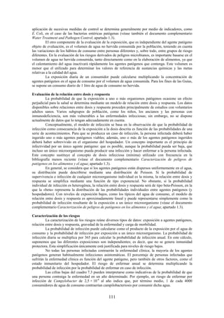 111
aplicación de sucesivas medidas de control se determina generalmente por medio de indicadores, como
E. Coli, en el caso de las bacterias entéricas patógenas (véase también el documento complementario
Water Treatment and Pathogen Control; apartado 1.3).
El otro componente de la evaluación de la exposición, que es independiente del agente patógeno
objeto de evaluación, es el volumen de agua no hervida consumida por la población, teniendo en cuenta
las variaciones de los hábitos de consumo entre personas diferentes y, sobre todo, entre grupos de riesgo
diferentes. En la evaluación de los riesgos derivados de peligros microbianos, es importante basarse en el
volumen de agua no hervida consumida, tanto directamente como en la elaboración de alimentos, ya que
el calentamiento del agua inactivará rápidamente los agentes patógenos que contenga. Este volumen es
menor que el utilizado para determinar los valores de referencia de sustancias químicas y las metas
relativas a la calidad del agua.
La exposición diaria de un consumidor puede calcularse multiplicando la concentración de
agentes patógenos en el agua de consumo por el volumen de agua consumida. Para los fines de las Guías,
se supone un consumo diario de 1 litro de agua de consumo no hervida.
Evaluación de la relación entre dosis y respuesta
La probabilidad de que la exposición a uno o más organismos patógenos ocasione un efecto
perjudicial para la salud se determina mediante un modelo de relación entre dosis y respuesta. Los datos
disponibles sobre relaciones entre dosis y respuesta proceden principalmente de estudios con voluntarios
adultos sanos. Varios subgrupos de población, como los niños, los ancianos y las personas con
inmunodeficiencia, son más vulnerables a las enfermedades infecciosas; sin embargo, no se dispone
actualmente de datos que lo tengan adecuadamente en cuenta.
Conceptualmente, el modelo de infección se basa en la observación de que la probabilidad de
infección como consecuencia de la exposición a la dosis descrita es función de las probabilidades de una
serie de acontecimientos. Para que se produzca un caso de infección, la persona infectada deberá haber
ingerido uno o más agentes patógenos viables; además, uno o más de los agentes patógenos ingeridos
deberá haber sobrevivido en el organismo del hospedador. Un concepto importante es el principio de
infectividad por un único agente patógeno: que es posible, aunque la probabilidad pueda ser baja, que
incluso un único microorganismo pueda producir una infección y hacer enfermar a la persona infectada.
Este concepto sustituye al concepto de dosis infecciosa (mínima) utilizado con frecuencia en la
bibliografía menos reciente (véase el documento complementario Caracterización de peligros de
patógenos en los alimentos y el agua; apartado 1.3).
En general, se considera que si los agentes patógenos están dispersos uniformemente en el agua,
su distribución puede describirse mediante una distribución de Poisson. Si la probabilidad de
supervivencia e infección de cualquier microorganismo individual es la misma, la relación entre dosis y
respuesta se simplifica mediante una función de tipo exponencial. No obstante, si la probabilidad
individual de infección es heterogénea, la relación entre dosis y respuesta será de tipo beta-Poisson, en la
que la «beta» representa la distribución de las probabilidades individuales entre agentes patógenos (y
hospedadores). Con niveles de exposición bajos, como los típicos del agua de consumo, el modelo de
relación entre dosis y respuesta es aproximadamente lineal y puede representarse simplemente como la
probabilidad de infección resultante de la exposición a un único microorganismo (véase el documento
complementario Caracterización de peligros de patógenos en los alimentos y el agua; apartado 1.3).
Caracterización de los riesgos
La caracterización de los riesgos reúne diversos tipos de datos: exposición a agentes patógenos,
relación entre dosis y respuesta, gravedad de la enfermedad y carga de morbilidad.
La probabilidad de infección puede calcularse como el producto de la exposición por el agua de
consumo y la probabilidad de infección por exposición a un único microorganismo. La probabilidad de
infección diaria se multiplica por 365 para calcular la probabilidad de infección anual. En este cálculo,
suponemos que las diferentes exposiciones son independientes; es decir, que no se genera inmunidad
protectora. Esta simplificación únicamente está justificada para niveles de riesgo bajos.
No todas las personas infectadas contraerán la enfermedad clínica; la mayoría de los agentes
patógenos generan habitualmente infecciones asintomáticas. El porcentaje de personas infectadas que
sufrirán la enfermedad clínica es función del agente patógeno, pero también de otros factores, como el
estado inmunitario del hospedador. El riesgo de enfermar anual se determina multiplicando la
probabilidad de infección por la probabilidad de enfermar en caso de infección.
Las cifras bajas del cuadro 7.3 pueden interpretarse como indicativas de la probabilidad de que
una persona contraiga la enfermedad en un año determinado. Por ejemplo, un riesgo de enfermar por
infección de Campylobacter de 2,5 × 10-4
al año indica que, por término medio, 1 de cada 4000
consumidores de agua de consumo contraerían campilobacteriosis por consumir dicha agua.
 