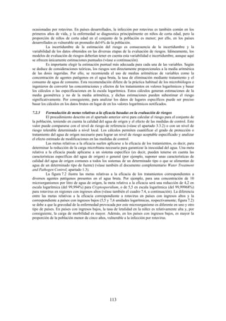 113
ocasionadas por rotavirus. En países desarrollados, la infección por rotavirus es también común en los
primeros años de vida, y la enfermedad se diagnostica principalmente en niños de corta edad, pero la
proporción de niños de corta edad en el conjunto de la población es menor; por ello, en los países
desarrollados es vulnerable un promedio del 6% de la población.
La incertidumbre de la estimación del riesgo es consecuencia de la incertidumbre y la
variabilidad de los datos obtenidos en las diversas etapas de la evaluación de riesgos. Idóneamente, los
modelos de evaluación de riesgos deberían tener en cuenta esta variabilidad e incertidumbre, aunque aquí
se ofrecen únicamente estimaciones puntuales (véase a continuación).
Es importante elegir la estimación puntual más adecuada para cada una de las variables. Según
se deduce de consideraciones teóricas, los riesgos son directamente proporcionales a la media aritmética
de las dosis ingeridas. Por ello, se recomienda el uso de medias aritméticas de variables como la
concentración de agentes patógenos en el agua bruta, la tasa de eliminación mediante tratamiento y el
consumo de agua de consumo. Esta recomendación difiere de la práctica habitual de los microbiólogos e
ingenieros de convertir las concentraciones y efectos de los tratamientos en valores logarítmicos y basar
los cálculos o las especificaciones en la escala logarítmica. Estos cálculos generan estimaciones de la
media geométrica y no de la media aritmética, y dichas estimaciones pueden subestimar el riesgo
significativamente. Por consiguiente, para analizar los datos de lugares específicos puede ser preciso
basar los cálculos en los datos brutos en lugar de en los valores logarítmicos notificados.
7.2.3 Formulación de metas relativas a la eficacia basadas en la evaluación de riesgos
El procedimiento descrito en el apartado anterior sirve para calcular el riesgo para el conjunto de
la población, teniendo en cuenta la calidad del agua de origen y el efecto de las medidas de control. Este
valor puede compararse con el nivel de riesgo de referencia (véase el apartado 3.3.2) o con un nivel de
riesgo tolerable determinado a nivel local. Los cálculos permiten cuantificar el grado de protección o
tratamiento del agua de origen necesario para lograr un nivel de riesgo aceptable especificado y analizar
el efecto estimado de modificaciones en las medidas de control.
Las metas relativas a la eficacia suelen aplicarse a la eficacia de los tratamientos, es decir, para
determinar la reducción de la carga microbiana necesaria para garantizar la inocuidad del agua. Una meta
relativa a la eficacia puede aplicarse a un sistema específico (es decir, pueden tenerse en cuenta las
características específicas del agua de origen) o general (por ejemplo, suponer unas características de
calidad del agua de origen comunes a todos los sistemas de un determinado tipo o que se alimentan de
agua de un determinado tipo de fuente) (véase también el documento complementario Water Treatment
and Pathogen Control; apartado 1.3).
La figura 7.2 ilustra las metas relativas a la eficacia de los tratamientos correspondientes a
diversos agentes patógenos presentes en el agua bruta. Por ejemplo, para una concentración de 10
microorganismos por litro de agua de origen, la meta relativa a la eficacia será una reducción de 4,2 en
escala logarítmica (del 99,994%) para Cryptosporidium, o de 5,5 en escala logarítmica (del 99,99968%)
para rotavirus en regiones con ingresos altos (véase también el cuadro 7.4, a continuación). La diferencia
entre las metas relativas a la eficacia correspondiente a rotavirus en países con ingresos altos y la
correspondiente a países con ingresos bajos (5,5 y 7,6 unidades logarítmicas, respectivamente; figura 7.2)
se debe a que la gravedad de la enfermedad provocada por este microorganismo es diferente en uno y otro
tipo de países. En países con ingresos bajos, la tasa de letalidad en la niñez es relativamente alta y, por
consiguiente, la carga de morbilidad es mayor. Además, en los países con ingresos bajos, es mayor la
proporción de la población menor de cinco años, vulnerable a la infección por rotavirus.
 