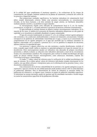 122
de la calidad del agua complementa el monitoreo operativo y las evaluaciones de los riesgos de
contaminación, por ejemplo, mediante auditoría de las plantas de tratamiento, evaluación del control de
los procesos e inspección sanitaria.
Para proporcionar resultados significativos, las bacterias indicadoras de contaminación fecal
deben cumplir determinados criterios. Deben estar presentes universalmente, en concentraciones
elevadas, en las heces humanas y de otros animales de sangre caliente, ser fácilmente detectables
mediante métodos sencillos y no proliferar en aguas naturales.
El microorganismo elegido como indicador de contaminación fecal es E. coli. En muchas
circunstancias, en lugar de E. coli puede analizarse la presencia de bacterias coliformes termotolerantes.
El agua destinada al consumo humano no debería contener microorganismos indicadores. En la
mayoría de los casos, el análisis de la presencia de bacterias indicadoras proporciona un alto grado de
seguridad, ya se encuentran en cantidades abundantes en aguas contaminadas.
El agua de consumo tratada puede no contener E. coli y sin embargo contener agentes patógenos
más resistentes a las condiciones medioambientales o técnicas de tratamiento convencionales. Estudios
retrospectivos de epidemias de enfermedades transmitidas por el agua y avances en el conocimiento del
comportamiento de los agentes patógenos en el agua han mostrado que la confianza sistemática en
hipótesis relacionadas con la ausencia o presencia de E. coli no garantiza la adopción de decisiones
óptimas relativas a la seguridad del agua.
Los protozoos y algunos enterovirus son más resistentes a muchos desinfectantes, incluido el
cloro, y pueden seguir siendo viables (y mantener su capacidad patógena) en el agua de consumo tras su
desinfección. Otros microorganismos pueden ser indicadores más adecuados de peligros microbianos
persistentes, y debería evaluarse su selección como indicadores adicionales a tenor de las circunstancias
locales y los conocimientos científicos. Por consiguiente, para verificar la calidad microbiológica del agua
puede ser preciso analizar diversos microorganismos, como enterococos intestinales, (esporas de)
Clostridium perfringens y bacteriófagos.
El cuadro 7.7 indica valores de referencia para la verificación de la calidad microbiológica del
agua de consumo. No se deben aplicar valores de referencia individuales tomados directamente de los
cuadros, sino que deben utilizarse e interpretarse junto con la información de las presentes Guías y otros
documentos complementarios.
Una consecuencia de la diversa vulnerabilidad de las personas a los agentes patógenos es que la
exposición a agua de consumo de una calidad particular puede producir efectos sobre la salud diferentes
en poblaciones diferentes. Para la determinación de valores de referencia es necesario definir las
poblaciones de referencia o, en algunos casos, centrarse en grupos de población vulnerables específicos.
Al determinar las normas nacionales, puede ser oportuno que las autoridades nacionales o locales tengan
en cuenta las características específicas de las poblaciones afectadas.
 