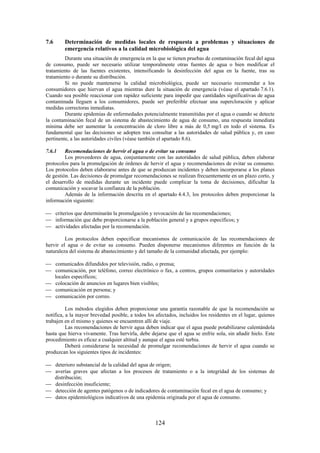 124
7.6 Determinación de medidas locales de respuesta a problemas y situaciones de
emergencia relativos a la calidad microbiológica del agua
Durante una situación de emergencia en la que se tienen pruebas de contaminación fecal del agua
de consumo, puede ser necesario utilizar temporalmente otras fuentes de agua o bien modificar el
tratamiento de las fuentes existentes, intensificando la desinfección del agua en la fuente, tras su
tratamiento o durante su distribución.
Si no puede mantenerse la calidad microbiológica, puede ser necesario recomendar a los
consumidores que hiervan el agua mientras dure la situación de emergencia (véase el apartado 7.6.1).
Cuando sea posible reaccionar con rapidez suficiente para impedir que cantidades significativas de agua
contaminada lleguen a los consumidores, puede ser preferible efectuar una supercloración y aplicar
medidas correctoras inmediatas.
Durante epidemias de enfermedades potencialmente transmitidas por el agua o cuando se detecte
la contaminación fecal de un sistema de abastecimiento de agua de consumo, una respuesta inmediata
mínima debe ser aumentar la concentración de cloro libre a más de 0,5 mg/l en todo el sistema. Es
fundamental que las decisiones se adopten tras consultar a las autoridades de salud pública y, en caso
pertinente, a las autoridades civiles (véase también el apartado 8.6).
7.6.1 Recomendaciones de hervir el agua o de evitar su consumo
Los proveedores de agua, conjuntamente con las autoridades de salud pública, deben elaborar
protocolos para la promulgación de órdenes de hervir el agua y recomendaciones de evitar su consumo.
Los protocolos deben elaborarse antes de que se produzcan incidentes y deben incorporarse a los planes
de gestión. Las decisiones de promulgar recomendaciones se realizan frecuentemente en un plazo corto, y
el desarrollo de medidas durante un incidente puede complicar la toma de decisiones, dificultar la
comunicación y socavar la confianza de la población.
Además de la información descrita en el apartado 4.4.3, los protocolos deben proporcionar la
información siguiente:
criterios que determinarán la promulgación y revocación de las recomendaciones;
información que debe proporcionarse a la población general y a grupos específicos; y
actividades afectadas por la recomendación.
Los protocolos deben especificar mecanismos de comunicación de las recomendaciones de
hervir el agua o de evitar su consumo. Pueden disponerse mecanismos diferentes en función de la
naturaleza del sistema de abastecimiento y del tamaño de la comunidad afectada, por ejemplo:
comunicados difundidos por televisión, radio, o prensa;
comunicación, por teléfono, correo electrónico o fax, a centros, grupos comunitarios y autoridades
locales específicos;
colocación de anuncios en lugares bien visibles;
comunicación en persona; y
comunicación por correo.
Los métodos elegidos deben proporcionar una garantía razonable de que la recomendación se
notifica, a la mayor brevedad posible, a todos los afectados, incluidos los residentes en el lugar, quienes
trabajen en el mismo y quienes se encuentren allí de viaje.
Las recomendaciones de hervir agua deben indicar que el agua puede potabilizarse calentándola
hasta que hierva vivamente. Tras hervirla, debe dejarse que el agua se enfríe sola, sin añadir hielo. Este
procedimiento es eficaz a cualquier altitud y aunque el agua esté turbia.
Deberá considerarse la necesidad de promulgar recomendaciones de hervir el agua cuando se
produzcan los siguientes tipos de incidentes:
deterioro substancial de la calidad del agua de origen;
averías graves que afectan a los procesos de tratamiento o a la integridad de los sistemas de
distribución;
desinfección insuficiente;
detección de agentes patógenos o de indicadores de contaminación fecal en el agua de consumo; y
datos epidemiológicos indicativos de una epidemia originada por el agua de consumo.
 