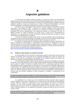 127
8
Aspectos químicos
La mayoría de las sustancias químicas presentes en el agua de consumo son potencialmente
peligrosas para la salud sólo después de una exposición prolongada (durante años, más que meses). La
excepción principal es el nitrato. Generalmente, los cambios en la calidad del agua se producen de forma
progresiva, excepto en el caso de las sustancias que se vierten o filtran de forma esporádica a corrientes
de aguas superficiales o subterráneas, procedentes, por ejemplo, de vertederos contaminados.
En algunos casos, el agua puede contener grupos de sustancias químicas procedentes de fuentes
relacionadas —por ejemplo, los SPD— y puede no ser necesario establecer normas para todas las
sustancias para las que existen valores de referencia. Si se practica la cloración, es probable que los
principales SPD sean los trihalometanos, cuyo componente principal es el cloroformo, así como, en
algunas ocasiones, los ácidos cloroacéticos. En ciertos casos, el control de las concentraciones de
cloroformo y, en caso pertinente, de ácido tricloroacético también proporcionará un grado de control
adecuado de otros subproductos de la cloración.
Varios de los elementos inorgánicos para los que se han recomendado valores de referencia se
consideran esenciales en la nutrición humana. Sin embargo, a día de hoy no se ha realizado ningún intento
de definir una concentración mínima deseable de tales sustancias en el agua de consumo.
El capítulo 12 contiene hojas de información sobre contaminantes químicos individuales. Las
hojas de información correspondientes a contaminantes para los que se ha establecido un valor de
referencia incluyen una breve reseña toxicológica sobre la sustancia química, el método de cálculo del
valor de referencia, la concentración alcanzable mediante tratamiento y el límite de detección analítico.
Hay información más detallada sobre sustancias químicas en:
http://www.who.int/water_sanitation_health/dwq/guidelines/es/
8.1 Peligros de tipo químico en el agua de consumo
Se ha demostrado que cierto número de contaminantes químicos causan efectos adversos para la
salud de las personas como consecuencia de una exposición prolongada por el agua de consumo. No
obstante, se trata sólo de una proporción muy pequeña de las sustancias químicas que pueden estar
presentes en el agua de consumo procedentes de diversas fuentes.
Se han evaluado los posibles efectos sobre la salud de las sustancias contempladas en el presente
documento, y sólo se han propuesto valores de referencia para aquellas sustancias consideradas peligrosas
para la salud. El capítulo 10 aborda los posibles efectos de los contaminantes químicos sobre la
aceptabilidad del agua de consumo para los consumidores. Ciertas sustancias consideradas peligrosas para
la salud afectan a la aceptabilidad del agua de consumo de modos que, por lo general, conllevarían el
rechazo del agua que contiene concentraciones bastante menores que las consideradas peligrosas para la
salud. Los valores de referencia basados en efectos sobre la salud correspondientes a tales sustancias se
necesitan para, por ejemplo, interpretar los datos recopilados en respuesta a reclamaciones de los
consumidores.
No todas las sustancias químicas incluidas en las listas proporcionadas en estas Guías estarán siempre
presentes en el agua, ni estarán necesariamente ausentes las no mencionadas en las listas.
En el apartado 2.3.2, se indica que: «En el desarrollo de normas nacionales sobre el agua de
consumo basadas en estas Guías, será preciso tener en cuenta diversas circunstancias medioambientales,
sociales, culturales, económicas y alimentarias, así como otros factores que afectan a la exposición
potencial. Así, las normas nacionales pueden diferir apreciablemente de estas Guías.» Esto es
particularmente cierto en el caso de los contaminantes químicos, que son numerosos, por lo que no es
viable ni deseable establecer, en los programas de monitoreo, normas para cada uno de ellos, o que los
incluyan a todos.
Conviene clasificar los contaminantes químicos en función de su importancia, para que se considere la
inclusión de los más importantes en las normas y programas de monitoreo nacionales.
 