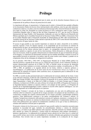 1
Prólogo
El acceso al agua potable es fundamental para la salud, uno de los derechos humanos básicos y un
componente de las políticas eficaces de protección de la salud.
La importancia del agua, el saneamiento y la higiene para la salud y el desarrollo han quedado reflejados
en los documentos finales de diversos foros internacionales sobre políticas, entre los que cabe mencionar
conferencias relativas a la salud, como la Conferencia Internacional sobre Atención Primaria de Salud que
tuvo lugar en Alma Ata, Kazajstán (ex Unión Soviética) en 1978, conferencias sobre el agua, como la
Conferencia Mundial sobre el Agua de Mar del Plata (Argentina) de 1977, que dio inició al Decenio
Internacional del Agua Potable y del Saneamiento Ambiental, así como los Objetivos de Desarrollo del
Milenio aprobados por la Asamblea General de las Naciones Unidas (ONU) en 2000 y el documento final
de la Cumbre Mundial sobre el Desarrollo Sostenible de Johannesburgo de 2002. Más recientemente, la
Asamblea General de las Naciones Unidas declaró el periodo de 2005 a 2015 como Decenio Internacional
para la Acción «El agua, fuente de vida».
El acceso al agua potable es una cuestión importante en materia de salud y desarrollo en los ámbitos
nacional, regional y local. En algunas regiones, se ha comprobado que las inversiones en sistemas de
abastecimiento de agua y de saneamiento pueden ser rentables desde un punto de vista económico, ya que
la disminución de los efectos adversos para la salud y la consiguiente reducción de los costos de
asistencia sanitaria es superior al costo de las intervenciones. Dicha afirmación es válida para diversos
tipos de inversiones, desde las grandes infraestructuras de abastecimiento de agua al tratamiento del agua
en los hogares. La experiencia ha demostrado asimismo que las medidas destinadas a mejorar el acceso al
agua potable favorecen en particular a los pobres, tanto de zonas rurales como urbanas, y pueden ser un
componente eficaz de las estrategias de mitigación de la pobreza.
En los periodos 1983-1984 y 1993–1997, la Organización Mundial de la Salud (OMS) publicó las
ediciones primera y segunda de las Guías para la calidad del agua potable, en tres volúmenes, basadas en
normas internacionales anteriores de la OMS. En 1995, se decidió iniciar un proceso de desarrollo
adicional de las Guías mediante su revisión continuada. Este proceso condujo a la publicación, en 1998,
1999 y 2002, de apéndices a la segunda edición de las Guías, relativos a aspectos químicos y
microbiológicos; a la publicación de un texto acerca de las Cianobacterias tóxicas en el agua, y a la
elaboración de exámenes de expertos sobre cuestiones clave, en preparación para la elaboración de una
tercera edición de las Guías.
En 2000, se acordó un plan pormenorizado para la elaboración de la tercera edición de las Guías. Como
en las ediciones anteriores, la labor ha sido compartida por la Sede de la OMS y la Oficina Regional de la
OMS para Europa (EURO). Han dirigido el proceso de desarrollo de la tercera edición el Programa de
Agua, Saneamiento y Salud, en la Sede de la OMS en Ginebra, y el Centro Europeo para el Medio
Ambiente y la Salud, de la EURO, con sede en Roma. En la Sede de la OMS, el Programa de Fomento de
la Seguridad Química colaboró en aspectos relativos a los peligros de tipo químico, y el Programa de
Fomento de la Seguridad Radiológica ayudó a redactar la sección sobre aspectos radiológicos. Las seis
Oficinas Regionales de la OMS participaron en el proceso.
El presente Volumen 1 revisado de las Guías se complementa con una serie de publicaciones que
informan sobre la evaluación y la gestión de los riesgos asociados a los peligros de tipo microbiano y con
evaluaciones cotejadas por expertos internacionales de los riesgos asociados a determinados productos
químicos. Estas publicaciones sustituyen a las partes correspondientes del Volumen 2 anterior. El
Volumen 3 proporciona orientación sobre prácticas correctas de vigilancia, monitoreo y evaluación de la
calidad del agua de consumo en sistemas de abastecimiento comunitarios. Complementan también a las
Guías otras publicaciones que explican los fundamentos científicos en los que se basa su elaboración y
orientan sobre prácticas correctas para su aplicación.
El presente volumen de las Guías para la calidad del agua potable explica los requisitos necesarios para
garantizar la inocuidad del agua, incluidos los procedimientos mínimos y valores de referencia
específicos, y el modo en que deben aplicarse tales requisitos. Describe asimismo los métodos utilizados
para calcular los valores de referencia, e incluye hojas de información sobre peligros microbianos y
químicos significativos. La elaboración de la presente tercera edición de las Guías para la calidad del
agua potable incluye una revisión en profundidad de los métodos utilizados para garantizar la inocuidad
microbiana. Esta revisión tiene en cuenta importantes novedades en la evaluación de los riesgos
 