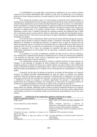 128
La probabilidad de que pueda haber concentraciones significativas de una sustancia química
concreta en una situación determinada debe evaluarse en cada caso. Es posible que ya se conozca la
presencia de ciertas sustancias químicas en un país específico, pero la de otras puede resultar más difícil
de evaluar.
En la mayoría de los países, tanto si se trata de países en desarrollo como industrializados, es
probable que los profesionales del sector del agua conozcan la presencia de ciertas sustancias químicas en
concentraciones significativas en los sistemas de abastecimiento de agua de consumo. Los conocimientos
locales acumulados a lo largo del tiempo mediante la experiencia práctica son extremadamente valiosos.
Por lo tanto, la presencia unos pocos contaminantes químicos en el agua de consumo suele conocerse de
antemano en muchos países y en muchos sistemas locales. No obstante, pueden surgir problemas
importantes, incluso crisis, si abunda la presencia de sustancias químicas muy peligrosas para la salud
pero se desconoce porque su efecto sobre la salud es a largo plazo, causado por una exposición crónica,
no una exposición breve. Tal ha sido el caso del arsénico en aguas subterráneas en Bangladesh y Bengala
Occidental, por ejemplo.
En el caso de ciertos contaminantes, habrá exposición por fuentes distintas del agua de consumo,
y puede ser preciso tenerlo en cuenta al establecer normas o considerar su necesidad. También puede ser
importante al considerar la necesidad de monitoreo. En algunos casos, el agua de consumo será una
fuente de exposición menor y el control de las concentraciones en el agua tendrá escasa repercusión en la
exposición total. En otros, el control de un contaminante en el agua puede ser el modo más rentable de
reducir la exposición. Por lo tanto, las estrategias de monitoreo del agua de consumo no deben
contemplarse aisladamente de otras posibles vías de exposición a sustancias químicas presentes en el
medio ambiente.
En el capítulo 12 se resume el fundamento científico de cada uno de los valores de referencia.
Esta información es importante para facilitar la modificación de los valores de referencia para adaptarlos
a los requisitos de cada país o para evaluar la importancia para la salud de concentraciones de un
contaminante mayores que el valor de referencia.
Los contaminantes químicos del agua de consumo se pueden clasificar de varias maneras; sin
embargo, la más adecuada es considerar la fuente principal del contaminante, es decir, agrupar las
sustancias químicas en función del factor que se puede controlar con mayor eficacia. Esta clasificación
facilita el desarrollo de métodos concebidos para evitar o reducir al mínimo la contaminación, en lugar de
métodos basados primordialmente en la medición de las concentraciones de contaminantes en las aguas
finales.
En general, hay dos tipos de métodos de gestión de los peligros de tipo químico en el agua de
consumo: los peligros derivados fundamentalmente del agua de origen se controlan, por ejemplo,
mediante la selección del agua de origen, el control de su contaminación, su tratamiento o su mezcla con
otras aguas, mientras que los procedentes de materiales y sustancias químicas utilizados en la producción
y distribución de agua de consumo se controlan optimizando los procesos o especificando las
características de los productos utilizados. Por consiguiente, en estas Guías, las sustancias químicas se
dividen en seis grupos principales en función de su origen, como se muestra en el cuadro 8.1.
Es posible que las categorías no estén siempre bien delimitadas. El grupo de contaminantes de
origen natural, por ejemplo, comprende muchas sustancias químicas inorgánicas presentes en el agua de
consumo como consecuencia de su liberación, por la acción de la lluvia, de rocas y suelos, algunas de las
cuales pueden convertirse en un problema cuando existe perturbación medioambiental, como en las zonas
mineras.
Cuadro 8.1 Clasificación de los componentes químicos en función de su origen
Origen de componentes químicos Ejemplos de orígenes
Origen natural Rocas, suelos y los efectos del marco geológico y el
clima
Fuentes industriales y núcleos habitados Minería (industrias extractivas) e industrias de
fabricación y procesamiento, aguas residuales, residuos
sólidos, escorrentía urbana, fugas de combustibles
Actividades agropecuarias Estiércoles, fertilizantes, prácticas de ganadería intensiva
y plaguicidas
Tratamiento del agua o materiales en contacto con el
agua de consumo
Coagulantes, SPD, materiales de tuberías
Plaguicidas añadidos al agua por motivos de salud
pública
Larvicidas utilizados en el control de insectos vectores de
enfermedades
Cianobacterias Lagos eutróficos
 