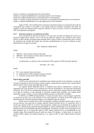 130
Grupo 1: el agente es cancerígeno para los seres humanos.
Grupo 2A: el agente probablemente es cancerígeno para los seres humanos.
Grupo 2B: el agente posiblemente es cancerígeno para los seres humanos.
Grupo 3: el agente no puede clasificarse con respecto a su capacidad cancerígena para los seres humanos.
Grupo 4: el agente probablemente no es cancerígeno para los seres humanos.
Según el CIIC, estas clasificaciones constituyen una primera etapa en la evaluación del riesgo de
carcinogenia que conduce, si es posible, a una segunda etapa de evaluación cuantitativa del riesgo. Al
establecer valores de referencia para el agua de consumo, se tiene en cuenta, si existe, la evaluación del
CIIC de compuestos cancerígenos.
8.2.2 Sustancias químicas con umbral de toxicidad
En la mayoría de los tipos de toxicidad, se cree que existe una dosis por debajo de la cual no se
producirá ningún efecto adverso. En el caso de las sustancias químicas que ocasionan tales efectos
tóxicos, se debe calcular una ingesta diaria tolerable (IDT), como se indica a continuación, para el criterio
de valoración más sensible del estudio más relevante, preferiblemente en el que la sustancia se haya
administrado en el agua de consumo:
IDT =(DSEAO o DMEAO)/FI
donde:
DSEAO = dosis sin efecto adverso observado
DMEAO = dosis mínima con efecto adverso observado
FI = factor de incertidumbre
A continuación, se calcula el valor de referencia (VR) a partir de la IDT del modo siguiente:
VR=(IDT × PC × P)/C
donde:
PC = peso corporal (véase más abajo)
P = proporción de la IDT asignada al agua de consumo
C = consumo de agua diario (véase más abajo)
Ingesta diaria tolerable
La IDT es una estimación de la cantidad de una sustancia presente en los alimentos y el agua de
consumo, expresada en función del peso corporal (mg/kg o g/kg de peso corporal), que se puede ingerir
durante toda la vida sin riesgo apreciable para la salud.
Las ingestas diarias admisibles (IDA) se establecen para aditivos alimentarios y residuos de
plaguicidas que están presentes en los alimentos por motivos tecnológicos o de protección fitosanitaria
necesarios. En el caso de los contaminantes químicos, que no suelen tener ninguna función intencionada
en el agua de consumo, es más adecuada la expresión «ingesta diaria tolerable» que «ingesta diaria
admisible», ya que se refiere a lo que resulta permisible más que a lo admisible o aceptable.
El JECFA y la JMPR han desarrollado, a lo largo de muchos años, ciertos principios aplicables
al cálculo de las IDA, que se han aplicado, en los casos oportunos, al cálculo de las IDT usadas en la
determinación de valores de referencia relativos a la calidad del agua de consumo.
Puesto que se considera que las IDT corresponden a ingestas tolerables durante toda la vida, no
son tan precisas como para que no puedan superarse durante periodos breves. La exposición breve a
niveles que superan la IDT no es motivo de preocupación, siempre que el promedio de la ingesta de la
persona en cuestión durante periodos más prolongados no supere sensiblemente el nivel establecido. Los
grandes factores de incertidumbre aplicados generalmente al establecer una IDT (véase más abajo) sirven
para garantizar que si la exposición supera la IDT durante periodos breves la probabilidad de que
ocasione algún efecto perjudicial para la salud sea escasa. No obstante, se deben tener en cuenta los
posibles efectos agudos que pueden producirse si se supera la IDT en gran medida durante periodos
breves.
 