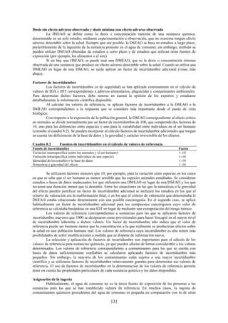 131
Dosis sin efecto adverso observado y dosis mínima con efecto adverso observado
La DSEAO se define como la dosis o concentración máxima de una sustancia química,
determinada en un solo estudio, mediante experimentación u observación, que no ocasiona ningún efecto
adverso detectable sobre la salud. Siempre que sea posible, la DSEAO se basa en estudios a largo plazo,
preferiblemente de la ingestión de la sustancia presente en el agua de consumo; sin embargo, también se
pueden utilizar DSEAO obtenidas de estudios a corto plazo y de estudios que utilizan otras fuentes de
exposición (por ejemplo, los alimentos o el aire).
Si no hay una DSEAO, se puede usar una DMEAO, que es la dosis o concentración mínima
observada de una sustancia que produce un efecto adverso detectable sobre la salud. Cuando se utiliza una
DMEAO en lugar de una DSEAO, se suele aplicar un factor de incertidumbre adicional (véase más
abajo).
Factores de incertidumbre
Los factores de incertidumbre (o de seguridad) se han aplicado extensamente en el cálculo de
valores de IDA e IDT correspondientes a aditivos alimentarios, plaguicidas y contaminantes ambientales.
Para determinar dichos factores, debe tenerse en cuenta la opinión de los expertos y estudiarse
detalladamente la información científica disponible.
Al calcular los valores de referencia, se aplican factores de incertidumbre a la DSEAO o la
DMEAO correspondientes a la respuesta que se considere más importante desde el punto de vista
biológico.
Con respecto a la exposición de la población general, la DSEAO correspondiente al efecto crítico
en animales se divide normalmente por un factor de incertidumbre de 100, que comprende dos factores de
10, uno para las diferencias entre especies y uno para la variabilidad entre individuos en el ser humano
(consulte el cuadro 8.2). Se pueden incorporar al cálculo factores de incertidumbre adicionales que tengan
en cuenta las deficiencias de la base de datos y la gravedad y carácter irreversible de los efectos.
Cuadro 8.2 Fuentes de incertidumbre en el cálculo de valores de referencia
Fuente de incertidumbre Factor
Variación interespecífica (entre los animales y el ser humano) 1–10
Variación intraespecífica (entre individuos de una especie) 1–10
Idoneidad de los estudios o la base de datos 1–10
Naturaleza y gravedad del efecto 1–10
Se utilizaron factores menores que 10, por ejemplo, para la variación entre especies en los casos
en que se sabe que el ser humano es menos sensible que las especies animales estudiadas. Se consideran
estudios o bases de datos inadecuados los que utilizaron una DMEAO en lugar de una DSEAO y los que
tuvieron una duración menor que la deseable. Entre las situaciones en las que la naturaleza o la gravedad
del efecto pueden justificar un factor de incertidumbre adicional se incluyen los estudios en los que el
criterio de valoración era la malformación fetal, o en los que el criterio de valoración que determinaba la
DSEAO estaba relacionado directamente con una posible carcinogenia. En el segundo caso, se aplicó
habitualmente un factor de incertidumbre adicional para los compuestos cancerígenos cuyo valor de
referencia se calculaba basándose en una IDT en lugar de mediante una extrapolación del riesgo teórico.
Los valores de referencia correspondientes a sustancias para las que se aplicaron factores de
incertidumbre mayores que 1000 se designaron como provisionales para hacer hincapié en el mayor nivel
de incertidumbre inherente a dichos valores. Un factor de incertidumbre alto indica que el valor de
referencia puede ser bastante menor que la concentración a la que realmente se producirían efectos sobre
la salud en una población humana real. Los valores de referencia cuya incertidumbre es alta tienen más
posibilidades de sufrir modificaciones a medida que se dispone de información nueva.
La selección y aplicación de factores de incertidumbre son importantes para el cálculo de los
valores de referencia para sustancias químicas, ya que pueden afectar de forma considerable a los valores
determinados. Los valores de referencia correspondientes a contaminantes para los que se cuenta con
bases de datos suficientemente confiables se calcularon aplicando factores de incertidumbre más
pequeños. Sin embargo, la mayoría de los contaminantes están sujetos a una mayor incertidumbre
científica y se utilizaron factores de incertidumbre relativamente grandes para determinar sus valores de
referencia. El uso de factores de incertidumbre en la determinación de los valores de referencia permite
tener en cuenta las propiedades particulares de cada sustancia química y los datos disponibles.
Asignación de la ingesta
Habitualmente, el agua de consumo no es la única fuente de exposición de las personas a las
sustancias para las que se han establecido valores de referencia. En muchos casos, la ingesta de
contaminantes químicos procedentes del agua de consumo es pequeña en comparación con la de otras
 