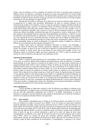 132
fuentes, como los alimentos, el aire y productos de consumo. Por tanto, es necesario tener en cuenta al
elaborar valores de referencia y estrategias de gestión de riesgos qué proporciones de la IDT puede
considerarse que proceden de diversas fuentes. Este planteamiento garantiza que la ingesta diaria total
procedente de todas las fuentes (incluida el agua de consumo con concentraciones de la sustancia iguales
o próximas al valor de referencia) no supere la IDT.
Siempre que fue posible, se utilizaron en el cálculo de los valores de referencia datos relativos a
la proporción de la ingesta total procedente habitualmente del agua de consumo (basados en las
concentraciones medias en los alimentos, el aire y el agua de consumo) o ingestas estimadas teniendo en
cuenta propiedades físicas y químicas. Al determinar valores de referencia aplicables en todo el mundo,
resulta difícil obtener tales datos para muchas sustancias químicas, ya que son muy variables. Si no se
dispone de información adecuada, como ocurre en el caso de diversas sustancias químicas, se aplican
valores que reflejen la probable contribución del agua. Por lo general, los valores oscilan entre el 10%
para sustancias cuya principal fuente de exposición sea probablemente los alimentos, y el 80% en el caso
de sustancias cuya principal fuente de exposición es el agua de consumo. Aunque los valores elegidos
son, en la mayoría de los casos, suficientes para tener en cuenta otras vías de ingesta (la inhalación y la
absorción cutánea) de contaminantes presentes en el agua, bajo ciertas circunstancias, puede ser oportuno
que las autoridades tengan en cuenta la inhalación y la exposición cutánea al adaptar los valores de
referencia a las condiciones locales (consulte el apartado 2.3.2).
Cuando existen datos de exposición localmente relevantes, se alienta a las autoridades a
determinar valores de referencia para contextos específicos, adaptados a las circunstancias y situaciones
locales. Por ejemplo, en zonas en las que se sabe que la ingesta de un determinado contaminante por el
agua de consumo es mucho mayor que la proveniente de otras fuentes (por ejemplo, el aire y los
alimentos), puede ser pertinente asignar una mayor proporción de la IDT al agua de consumo para
calcular un valor de referencia más adecuado a las condiciones locales.
Supuestos predeterminados
Tanto el volumen de agua ingerida por los consumidores como su peso corporal son variables.
Por lo tanto, es necesario aplicar ciertos supuestos para determinar un valor de referencia. El supuesto
predeterminado en lo que respecta al consumo de un adulto es de 2 l de agua diarios, mientras que el
supuesto predeterminado relativo al peso corporal es 60 kg. Se admite que la ingesta de agua puede ser
significativamente mayor en unas partes del mundo que en otras, en particular en los lugares donde los
consumidores realizan trabajos físicos en climas cálidos. En el caso de unos pocos parámetros, como el
fluoruro, puede ser preciso al establecer las normas locales ajustar los supuestos a las circunstancias
locales. Para la mayoría de las demás sustancias, el intervalo de valores de ingesta del agua de consumo
es muy pequeño (siendo el valor máximo quizá entre el doble y el cuádruple del mínimo) comparado con
la variación mucho mayor de los factores de incertidumbre toxicológicos. En algunos casos, el valor de
referencia se basa en el consumo de los niños, si se considera que son especialmente vulnerables a una
sustancia concreta. En este caso, se presupone una ingesta predeterminada de 1 l para un peso corporal de
10 kg, pero cuando se considera que el grupo más vulnerable son los lactantes alimentados con biberón,
se presupone una ingesta de 0,75 l para un peso corporal de 5 kg.
Cifras significativas
La IDT calculada se emplea para calcular el valor de referencia, que después se redondea a una
sola cifra significativa. En algunos casos, se utilizaron para calcular el valor de referencia valores de IDA
con una sola cifra significativa establecidos por el JECFA o la JMPR. Generalmente, el valor de
referencia se redondeó a una cifra significativa para reflejar la incertidumbre en los datos de toxicidad en
animales y los supuestos realizados relativos a la exposición.
8.2.3 Otros métodos
Otros métodos contemplados para el cálculo de las IDT para efectos con umbral son el de la
dosis de referencia (en inglés, benchmark dose, BMD) y el de los factores de ajuste para sustancias
químicas específicas (en inglés, chemical-specific adjustment factors, CSAF). La dosis de referencia es el
límite inferior del intervalo de confianza de la dosis que genera un pequeño aumento de la incidencia de
efectos adversos (por ejemplo, del 5% o del 10%), al que se pueden aplicar factores de incertidumbre para
determinar una ingesta tolerable. La dosis de referencia cuenta con diversas ventajas sobre la DSEAO,
como el hecho de que no se calcula únicamente a partir de los datos del grupo de dosis única
correspondiente a la DSEAO, sino a partir de los datos de toda la curva dosis-respuesta para el efecto
crítico (IPCS, 1994). Los factores de ajuste para sustancias químicas específicas, denominados
anteriormente «factores de incertidumbre derivados de los datos» (data-derived uncertainty factors), se
calculan a partir de datos cuantitativos de toxicocinética y toxicodinámica, y sustituyen a los valores
 