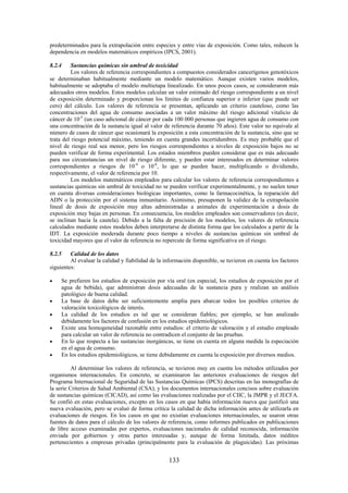 133
predeterminados para la extrapolación entre especies y entre vías de exposición. Como tales, reducen la
dependencia en modelos matemáticos empíricos (IPCS, 2001).
8.2.4 Sustancias químicas sin umbral de toxicidad
Los valores de referencia correspondientes a compuestos considerados cancerígenos genotóxicos
se determinaban habitualmente mediante un modelo matemático. Aunque existen varios modelos,
habitualmente se adoptaba el modelo multietapa linealizado. En unos pocos casos, se consideraron más
adecuados otros modelos. Estos modelos calculan un valor estimado del riesgo correspondiente a un nivel
de exposición determinado y proporcionan los límites de confianza superior e inferior (que puede ser
cero) del cálculo. Los valores de referencia se presentan, aplicando un criterio cauteloso, como las
concentraciones del agua de consumo asociadas a un valor máximo del riesgo adicional vitalicio de
cáncer de 10-5
(un caso adicional de cáncer por cada 100 000 personas que ingieren agua de consumo con
una concentración de la sustancia igual al valor de referencia durante 70 años). Este valor no equivale al
número de casos de cáncer que ocasionará la exposición a esta concentración de la sustancia, sino que se
trata del riesgo potencial máximo, teniendo en cuenta grandes incertidumbres. Es muy probable que el
nivel de riesgo real sea menor, pero los riesgos correspondientes a niveles de exposición bajos no se
pueden verificar de forma experimental. Los estados miembros pueden considerar que es más adecuado
para sus circunstancias un nivel de riesgo diferente, y pueden estar interesados en determinar valores
correspondientes a riesgos de 10-4
o 10-6
, lo que se pueden hacer, multiplicando o dividiendo,
respectivamente, el valor de referencia por 10.
Los modelos matemáticos empleados para calcular los valores de referencia correspondientes a
sustancias químicas sin umbral de toxicidad no se pueden verificar experimentalmente, y no suelen tener
en cuenta diversas consideraciones biológicas importantes, como la farmacocinética, la reparación del
ADN o la protección por el sistema inmunitario. Asimismo, presuponen la validez de la extrapolación
lineal de dosis de exposición muy altas administradas a animales de experimentación a dosis de
exposición muy bajas en personas. En consecuencia, los modelos empleados son conservadores (es decir,
se inclinan hacia la cautela). Debido a la falta de precisión de los modelos, los valores de referencia
calculados mediante estos modelos deben interpretarse de distinta forma que los calculados a partir de la
IDT. La exposición moderada durante poco tiempo a niveles de sustancias químicas sin umbral de
toxicidad mayores que el valor de referencia no repercute de forma significativa en el riesgo.
8.2.5 Calidad de los datos
Al evaluar la calidad y fiabilidad de la información disponible, se tuvieron en cuenta los factores
siguientes:
Se prefieren los estudios de exposición por vía oral (en especial, los estudios de exposición por el
agua de bebida), que administran dosis adecuadas de la sustancia pura y realizan un análisis
patológico de buena calidad.
La base de datos debe ser suficientemente amplia para abarcar todos los posibles criterios de
valoración toxicológicos de interés.
La calidad de los estudios es tal que se consideran fiables; por ejemplo, se han analizado
debidamente los factores de confusión en los estudios epidemiológicos.
Existe una homogeneidad razonable entre estudios: el criterio de valoración y el estudio empleado
para calcular un valor de referencia no contradicen el conjunto de las pruebas.
En lo que respecta a las sustancias inorgánicas, se tiene en cuenta en alguna medida la especiación
en el agua de consumo.
En los estudios epidemiológicos, se tiene debidamente en cuenta la exposición por diversos medios.
Al determinar los valores de referencia, se tuvieron muy en cuenta los métodos utilizados por
organismos internacionales. En concreto, se examinaron las anteriores evaluaciones de riesgos del
Programa Internacional de Seguridad de las Sustancias Químicas (IPCS) descritas en las monografías de
la serie Criterios de Salud Ambiental (CSA), y los documentos internacionales concisos sobre evaluación
de sustancias químicas (CICAD), así como las evaluaciones realizadas por el CIIC, la JMPR y el JECFA.
Se confió en estas evaluaciones, excepto en los casos en que había información nueva que justificó una
nueva evaluación, pero se evaluó de forma crítica la calidad de dicha información antes de utilizarla en
evaluaciones de riesgos. En los casos en que no existían evaluaciones internacionales, se usaron otras
fuentes de datos para el cálculo de los valores de referencia, como informes publicados en publicaciones
de libre acceso examinadas por expertos, evaluaciones nacionales de calidad reconocida, información
enviada por gobiernos y otras partes interesadas y, aunque de forma limitada, datos inéditos
pertenecientes a empresas privadas (principalmente para la evaluación de plaguicidas). Las próximas
 