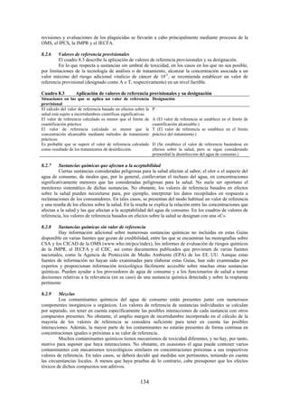 134
revisiones y evaluaciones de los plaguicidas se llevarán a cabo principalmente mediante procesos de la
OMS, el IPCS, la JMPR y el JECFA.
8.2.6 Valores de referencia provisionales
El cuadro 8.3 describe la aplicación de valores de referencia provisionales y su designación.
En lo que respecta a sustancias sin umbral de toxicidad, en los casos en los que no sea posible,
por limitaciones de la tecnología de análisis o de tratamiento, alcanzar la concentración asociada a un
valor máximo del riesgo adicional vitalicio de cáncer de 10-5
, se recomienda establecer un valor de
referencia provisional (designado como A o T, respectivamente) en un nivel factible.
Cuadro 8.3 Aplicación de valores de referencia provisionales y su designación
Situaciones en las que se aplica un valor de referencia
provisional
Designación
El cálculo del valor de referencia basado en efectos sobre la
salud está sujeto a incertidumbres científicas significativas.
P
El valor de referencia calculado es menor que el límite de
cuantificación práctico
A (El valor de referencia se establece en el límite de
cuantificación alcanzable.)
El valor de referencia calculado es menor que la
concentración alcanzable mediante métodos de tratamiento
prácticos.
T (El valor de referencia se establece en el límite
práctico del tratamiento.)
Es probable que se supere el valor de referencia calculado
como resultado de los tratamientos de desinfección.
D (Se establece el valor de referencia basándose en
efectos sobre la salud, pero se sigue considerando
primordial la desinfección del agua de consumo.)
8.2.7 Sustancias químicas que afectan a la aceptabilidad
Ciertas sustancias consideradas peligrosas para la salud afectan al sabor, el olor o el aspecto del
agua de consumo, de modos que, por lo general, conllevarían el rechazo del agua, en concentraciones
significativamente menores que las consideradas peligrosas para la salud. No suele ser oportuno el
monitoreo sistemático de dichas sustancias. No obstante, los valores de referencia basados en efectos
sobre la salud pueden necesitarse para, por ejemplo, interpretar los datos recopilados en respuesta a
reclamaciones de los consumidores. En tales casos, se presentan del modo habitual un valor de referencia
y una reseña de los efectos sobre la salud. En la reseña se explica la relación entre las concentraciones que
afectan a la salud y las que afectan a la aceptabilidad del agua de consumo. En los cuadros de valores de
referencia, los valores de referencia basados en efectos sobre la salud se designan con una «C».
8.2.8 Sustancias químicas sin valor de referencia
Hay información adicional sobre numerosas sustancias químicas no incluidas en estas Guías
disponible en varias fuentes que gozan de credibilidad, entre las que se encuentran las monografías sobre
CSA y los CICAD de la OMS (www.who.int/pcs/index), los informes de evaluación de riesgos químicos
de la JMPR, el JECFA y el CIIC, así como documentos publicados que provienen de varias fuentes
nacionales, como la Agencia de Protección de Medio Ambiente (EPA) de los EE. UU. Aunque estas
fuentes de información no hayan sido examinadas para elaborar estas Guías, han sido examinadas por
expertos y proporcionan información toxicológica fácilmente accesible sobre muchas otras sustancias
químicas. Pueden ayudar a los proveedores de agua de consumo y a los funcionarios de salud a tomar
decisiones relativas a la relevancia (en su caso) de una sustancia química detectada y sobre la respuesta
pertinente
8.2.9 Mezclas
Los contaminantes químicos del agua de consumo están presentes junto con numerosos
componentes inorgánicos u orgánicos. Los valores de referencia de sustancias individuales se calculan
por separado, sin tener en cuenta específicamente las posibles interacciones de cada sustancia con otros
compuestos presentes. No obstante, el amplio margen de incertidumbre incorporado en el cálculo de la
mayoría de los valores de referencia se considera suficiente para tener en cuenta las posibles
interacciones. Además, la mayor parte de los contaminantes no estarán presentes de forma continua en
concentraciones iguales o próximas a su valor de referencia.
Muchos contaminantes químicos tienen mecanismos de toxicidad diferentes, y no hay, por tanto,
motivo para suponer que haya interacciones. No obstante, en ocasiones el agua puede contener varios
contaminantes con mecanismos toxicológicos similares en concentraciones próximas a sus respectivos
valores de referencia. En tales casos, se deberá decidir qué medidas son pertinentes, teniendo en cuenta
las circunstancias locales. A menos que haya pruebas de lo contrario, cabe presuponer que los efectos
tóxicos de dichos compuestos son aditivos.
 