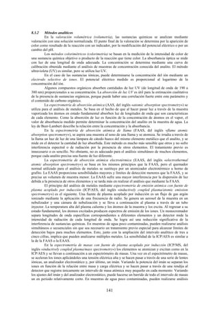 141
8.3.2 Métodos analíticos
En la valoración volumétrica (volumetría), las sustancias químicas se analizan mediante
valoración con una solución normalizada. El punto final de la valoración se determina por la aparición de
color como resultado de la reacción con un indicador, por la modificación del potencial eléctrico o por un
cambio del pH.
Los métodos colorimétricos (colorimetría) se basan en la medición de la intensidad de color de
una sustancia química objetivo o producto de la reacción que tiene color. La absorbancia óptica se mide
con luz de una longitud de onda adecuada. La concentración se determina mediante una curva de
calibración obtenida mediante el análisis de muestras de concentración conocida del analito. El método
ultravioleta (UV) es similar, pero se utiliza luz UV.
En el caso de las sustancias iónicas, puede determinarse la concentración del ión mediante un
electrodo selectivo de iones. El potencial eléctrico medido es proporcional al logaritmo de la
concentración del ión.
Algunos compuestos orgánicos absorben cantidades de luz UV (de longitud de onda de 190 a
380 nm) proporcionales a su concentración. La absorción de luz UV es útil para la estimación cualitativa
de la presencia de sustancias orgánicas, porque puede haber una correlación fuerte entre este parámetro y
el contenido de carbono orgánico.
La espectrometría de absorción atómica (AAS, del inglés «atomic absorption spectrometry») se
utiliza para el análisis de metales. Se basa en el hecho de que al hacer pasar luz a través de la muestra
vaporizada los átomos en estado fundamental absorben luz de longitudes de onda que son características
de cada elemento. Como la absorción de luz es función de la concentración de átomos en el vapor, el
valor de absorbancia medido permite determinar la concentración del analito en la muestra de agua. La
ley de Beer-Lambert describe la relación entre la concentración y la absorbancia.
En la espectrometría de absorción atómica de llama (FAAS, del inglés «flame atomic
absorption spectrometry»), se aspira una muestra al seno de una llama y se atomiza. Se irradia a través de
la llama un haz de luz de una lámpara de cátodo hueco del mismo elemento metálico que el analito, y se
mide en el detector la cantidad de luz absorbida. Este método es mucho más sensible que otros y no sufre
interferencia espectral o de radiación por la presencia de otros elementos. El tratamiento previo es
innecesario o es sencillo. No obstante, no es adecuado para el análisis simultáneo de muchos elementos,
porque cada analito precisa una fuente de luz diferente.
La espectrometría de absorción atómica electrotérmica (EAAS, del inglés «electrothermal
atomic absorption spectrometry») se basa en los mismos principios que la FAAS, pero el quemador
normal utilizado para el análisis de metales se sustituye por un atomizador electrotérmico u horno de
grafito. La EAAS proporciona sensibilidades mayores y límites de detección menores que la FAAS, y se
precisa un volumen de muestra menor. La EAAS sufre una mayor interferencia por la dispersión de luz
debida a la presencia de otros elementos y se tarda más en realizar el análisis que mediante la FAAS.
El principio del análisis de metales mediante espectrometría de emisión atómica con fuente de
plasma acoplado por inducción (ICP/AES, del inglés «inductively coupled plasma/atomic emission
spectrometry») es el siguiente. Una fuente de plasma acoplado por inducción es un flujo de gas argón
ionizado mediante la aplicación de una frecuencia de radio. Se genera un aerosol de la muestra en un
nebulizador y una cámara de nebulización y se lleva a continuación al plasma a través de un tubo
inyector. La temperatura alta del plasma calienta y los átomos de la muestra y los excita. Al regresar a su
estado fundamental, los átomos excitados producen espectros de emisión de los iones. Un monocromador
separa longitudes de onda específicas correspondientes a diferentes elementos y un detector mide la
intensidad de radiación de cada longitud de onda. Se logra así una reducción significativa de la
interferencia de sustancias químicas. En muestras de agua poco contaminadas, pueden realizarse análisis
simultáneos o secuenciales sin que sea necesario un tratamiento previo especial para alcanzar límites de
detección bajos para muchos elementos. Esto, junto con la ampliación del intervalo analítico de tres a
cinco cifras, implica que pueden analizarse múltiples metales. La sensibilidad de la ICP/AES es similar a
la de la FAAS o la EAAS.
En la espectrometría de masas con fuente de plasma acoplado por inducción (ICP/MS, del
inglés «inductively coupled plasma/mass spectrometry») los elementos se atomizan y excitan como en la
ICP/AES y se llevan a continuación a un espectrómetro de masas. Una vez en el espectrómetro de masas,
se aceleran los iones aplicándoles una tensión eléctrica alta y se hacen pasar a través de una serie de lentes
iónicas, un analizador electrostático y, por último, un imán. Variando la potencia del imán se separan los
iones en función de la relación entre masa y carga eléctrica y se hacen pasar a través de una rendija al
detector que registra únicamente un intervalo de masa atómica muy pequeño en cada momento. Variando
los ajustes del imán y del analizador electrostático, puede hacerse un barrido de todo el intervalo de masas
un en periodo relativamente corto. En muestras de agua poco contaminadas, pueden realizarse análisis
 