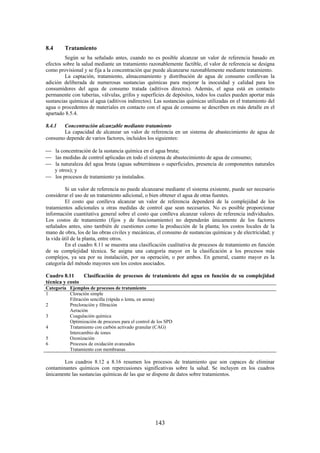 143
8.4 Tratamiento
Según se ha señalado antes, cuando no es posible alcanzar un valor de referencia basado en
efectos sobre la salud mediante un tratamiento razonablemente factible, el valor de referencia se designa
como provisional y se fija a la concentración que puede alcanzarse razonablemente mediante tratamiento.
La captación, tratamiento, almacenamiento y distribución de agua de consumo conllevan la
adición deliberada de numerosas sustancias químicas para mejorar la inocuidad y calidad para los
consumidores del agua de consumo tratada (aditivos directos). Además, el agua está en contacto
permanente con tuberías, válvulas, grifos y superficies de depósitos, todos los cuales pueden aportar más
sustancias químicas al agua (aditivos indirectos). Las sustancias químicas utilizadas en el tratamiento del
agua o procedentes de materiales en contacto con el agua de consumo se describen en más detalle en el
apartado 8.5.4.
8.4.1 Concentración alcanzable mediante tratamiento
La capacidad de alcanzar un valor de referencia en un sistema de abastecimiento de agua de
consumo depende de varios factores, incluidos los siguientes:
la concentración de la sustancia química en el agua bruta;
las medidas de control aplicadas en todo el sistema de abastecimiento de agua de consumo;
la naturaleza del agua bruta (aguas subterráneas o superficiales, presencia de componentes naturales
y otros); y
los procesos de tratamiento ya instalados.
Si un valor de referencia no puede alcanzarse mediante el sistema existente, puede ser necesario
considerar el uso de un tratamiento adicional, o bien obtener el agua de otras fuentes.
El costo que conlleva alcanzar un valor de referencia dependerá de la complejidad de los
tratamientos adicionales u otras medidas de control que sean necesarios. No es posible proporcionar
información cuantitativa general sobre el costo que conlleva alcanzar valores de referencia individuales.
Los costos de tratamiento (fijos y de funcionamiento) no dependerán únicamente de los factores
señalados antes, sino también de cuestiones como la producción de la planta; los costos locales de la
mano de obra, los de las obras civiles y mecánicas, el consumo de sustancias químicas y de electricidad; y
la vida útil de la planta, entre otros.
En el cuadro 8.11 se muestra una clasificación cualitativa de procesos de tratamiento en función
de su complejidad técnica. Se asigna una categoría mayor en la clasificación a los procesos más
complejos, ya sea por su instalación, por su operación, o por ambos. En general, cuanto mayor es la
categoría del método mayores son los costos asociados.
Cuadro 8.11 Clasificación de procesos de tratamiento del agua en función de su complejidad
técnica y costo
Categoría Ejemplos de procesos de tratamiento
1 Cloración simple
Filtración sencilla (rápida o lenta, en arena)
2 Precloración y filtración
Aeración
3 Coagulación química
Optimización de procesos para el control de los SPD
4 Tratamiento con carbón activado granular (CAG)
Intercambio de iones
5 Ozonización
6 Procesos de oxidación avanzados
Tratamiento con membranas
Los cuadros 8.12 a 8.16 resumen los procesos de tratamiento que son capaces de eliminar
contaminantes químicos con repercusiones significativas sobre la salud. Se incluyen en los cuadros
únicamente las sustancias químicas de las que se dispone de datos sobre tratamientos.
 