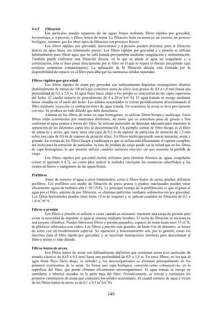 149
8.4.5 Filtración
Las partículas pueden separarse de las aguas brutas mediante filtros rápidos por gravedad,
horizontales, o a presión, o filtros lentos de arena. La filtración lenta en arena es, en esencia, un proceso
biológico, mientras que los otros tipos de filtración son procesos físicos.
Los filtros rápidos por gravedad, horizontales y a presión pueden utilizarse para la filtración
directa de agua bruta, sin tratamiento previo. Los filtros rápidos por gravedad y a presión se utilizan
habitualmente para filtrar agua que ha sido tratada previamente mediante coagulación y sedimentación.
También puede realizarse una filtración directa, en la que se añade al agua un coagulante y, a
continuación, ésta se hace pasar directamente por el filtro en el que se separa el flóculo precipitado (que
contiene sustancias contaminantes). La aplicación de la filtración directa está limitada por la
disponibilidad de espacio en el filtro para albergar las sustancias sólidas separadas.
Filtros rápidos por gravedad
Los filtros rápidos de arena por gravedad son habitualmente depósitos rectangulares abiertos
(habitualmente de menos de 100 m2
) que contienen arena de sílice (con granos de 0,5 a 1,0 mm) hasta una
profundidad de 0,6 a 2,0 m. El agua fluye hacia abajo y los sólidos se concentran en las capas superiores
del lecho. El caudal unitario es generalmente de 4 a 20 m3
/(m2
·h). El agua tratada se recoge mediante
bocas situadas en el suelo del lecho. Los sólidos acumulados se retiran periódicamente descolmatando el
filtro mediante inyección (a contracorriente) de agua tratada. En ocasiones, la arena se lava previamente
con aire. Se produce un lodo diluido que debe desecharse.
Además de los filtros de arena en capa homogénea, se utilizan filtros bicapa o multicapa. Estos
filtros están constituidos por materiales diferentes, de modo que su estructura pasa de gruesa a fina
conforme el agua avanza a través del filtro. Se utilizan materiales de densidad adecuada para mantener la
separación de las diferentes capas tras la descolmatación. Un ejemplo común de filtro bicapa es el filtro
de antracita y arena, que suele tener una capa de 0,2 m de espesor de partículas de antracita de 1,5 mm
sobre una capa de 0,6 m de espesor de arena de sílice. En filtros multicapa puede usarse antracita, arena y
granate. La ventaja de los filtros bicapa y multicapa es que se utiliza más eficazmente el espesor completo
del lecho para la retención de partículas: la tasa de pérdida de carga puede ser la mitad que en los filtros
de capa homogénea, lo que permite utilizar caudales unitarios mayores sin que aumente la pérdida de
carga.
Los filtros rápidos por gravedad suelen utilizarse para eliminar flóculos de aguas coaguladas
(véase el apartado 8.4.7), así como para reducir la turbidez (incluidas las sustancias adsorbidas) y los
óxidos de hierro y manganeso de las aguas brutas.
Prefiltros
Antes de someter el agua a otros tratamientos, como a filtros lentos de arena, pueden utilizarse
prefiltros. Los prefiltros con medio de filtración de grava gruesa o piedras machacadas pueden tratar
eficazmente aguas de turbidez alta (>50 UNT). La principal ventaja de la prefiltración es que al pasar el
agua por el filtro, además de por filtración, se eliminan partículas mediante sedimentación por gravedad.
Los filtros horizontales pueden tener hasta 10 m de longitud y se aplican caudales de filtración de 0,3 a
1,0 m3
/m2
·h.
Filtros a presión
Los filtros a presión se utilizan a veces cuando es necesario mantener una carga de presión para
evitar la necesidad de impulsar el agua al sistema mediante bombeo. El lecho de filtración se encierra en
una carcasa cilíndrica. Pueden fabricarse filtros a presión pequeños, capaces de tratar hasta unos 15 m3
/h,
de plásticos reforzados con vidrio. Los filtros a presión más grandes, de hasta 4 m de diámetro, se hacen
de acero con un recubrimiento especial. Su operación y funcionamiento son, por lo general, como los
descritos para el filtro rápido por gravedad, y se necesitan instalaciones similares para descolmatar el
filtro y retirar el lodo diluido.
Filtros lentos de arena
Los filtros lentos de arena son habitualmente depósitos que contienen arena (con partículas de
tamaño efectivo de 0,15 a 0,3 mm) hasta una profundidad de 0,5 a 1,5 m. En estos filtros, en los que el
agua bruta fluye hacia abajo, la turbidez y los microorganismos se eliminan principalmente en los
primeros centímetros de la arena. Se forma una capa biológica, conocida como schmutzdecke, en la
superficie del filtro, que puede eliminar eficazmente microorganismos. El agua tratada se recoge en
sumideros o tuberías situados en la parte baja del filtro. Periódicamente, se retiran y sustituyen los
primeros centímetros de arena que contienen los sólidos acumulados. El caudal unitario de agua a través
de los filtros lentos de arena es de 0,1 a 0,3 m3
/(m2
·h).
 