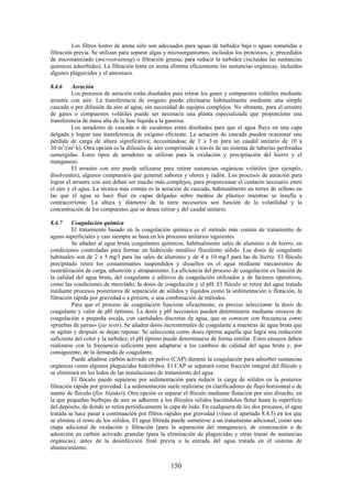 150
Los filtros lentos de arena sólo son adecuados para aguas de turbidez baja o aguas sometidas a
filtración previa. Se utilizan para separar algas y microorganismos, incluidos los protozoos, y, precedidos
de microtamizado (microstraining) o filtración gruesa, para reducir la turbidez (incluidas las sustancias
químicas adsorbidas). La filtración lenta en arena elimina eficazmente las sustancias orgánicas, incluidos
algunos plaguicidas y el amoniaco.
8.4.6 Aeración
Los procesos de aeración están diseñados para retirar los gases y compuestos volátiles mediante
arrastre con aire. La transferencia de oxígeno puede efectuarse habitualmente mediante una simple
cascada o por difusión de aire al agua, sin necesidad de equipos complejos. No obstante, para el arrastre
de gases o compuestos volátiles puede ser necesaria una planta especializada que proporcione una
transferencia de masa alta de la fase líquida a la gaseosa.
Los aeradores de cascada o de escalones están diseñados para que el agua fluya en una capa
delgada y lograr una transferencia de oxígeno eficiente. La aeración de cascada pueden ocasionar una
pérdida de carga de altura significativa; necesitándose de 1 a 3 m para un caudal unitario de 10 a
30 m3
/(m2
·h). Otra opción es la difusión de aire comprimido a través de un sistema de tuberías perforadas
sumergidas. Estos tipos de aeradores se utilizan para la oxidación y precipitación del hierro y el
manganeso.
El arrastre con aire puede utilizarse para retirar sustancias orgánicas volátiles (por ejemplo,
disolventes), algunos compuestos que generan sabores y olores y radón. Los procesos de aeración para
lograr el arrastre con aire deben ser mucho más complejos, para proporcionar el contacto necesario entre
el aire y el agua. La técnica más común es la aeración de cascada, habitualmente en torres de relleno en
las que el agua se hace fluir en capas delgadas sobre medios de plástico mientras se insufla a
contracorriente. La altura y diámetro de la torre necesarios son función de la volatilidad y la
concentración de los compuestos que se desea retirar y del caudal unitario.
8.4.7 Coagulación química
El tratamiento basado en la coagulación química es el método más común de tratamiento de
aguas superficiales y casi siempre se basa en los procesos unitarios siguientes.
Se añaden al agua bruta coagulantes químicos, habitualmente sales de aluminio o de hierro, en
condiciones controladas para formar un hidróxido metálico floculento sólido. Las dosis de coagulante
habituales son de 2 a 5 mg/l para las sales de aluminio y de 4 a 10 mg/l para las de hierro. El flóculo
precipitado retira los contaminantes suspendidos y disueltos en el agua mediante mecanismos de
neutralización de carga, adsorción y atrapamiento. La eficiencia del proceso de coagulación es función de
la calidad del agua bruta, del coagulante o aditivos de coagulación utilizados y de factores operativos,
como las condiciones de mezclado, la dosis de coagulación y el pH. El flóculo se retira del agua tratada
mediante procesos posteriores de separación de sólidos y líquidos como la sedimentación o flotación, la
filtración rápida por gravedad o a presión, o una combinación de métodos.
Para que el proceso de coagulación funcione eficazmente, es preciso seleccionar la dosis de
coagulante y valor de pH óptimos. La dosis y pH necesarios pueden determinarse mediante ensayos de
coagulación a pequeña escala, con cantidades discretas de agua, que se conocen con frecuencia como
«pruebas de jarras» (jar tests). Se añaden dosis incrementales de coagulante a muestras de agua bruta que
se agitan y después se dejan reposar. Se selecciona como dosis óptima aquella que logra una reducción
suficiente del color y la turbidez; el pH óptimo puede determinarse de forma similar. Estos ensayos deben
realizarse con la frecuencia suficiente para adaptarse a los cambios de calidad del agua bruta y, por
consiguiente, de la demanda de coagulante.
Puede añadirse carbón activado en polvo (CAP) durante la coagulación para adsorber sustancias
orgánicas como algunos plaguicidas hidrófobos. El CAP se separará como fracción integral del flóculo y
se eliminará en los lodos de las instalaciones de tratamiento del agua.
El flóculo puede separarse por sedimentación para reducir la carga de sólidos en la posterior
filtración rápida por gravedad. La sedimentación suele realizarse en clarificadores de flujo horizontal o de
manto de flóculo (floc blanket). Otra opción es separar el flóculo mediante flotación por aire disuelto, en
la que pequeñas burbujas de aire se adhieren a los flóculos sólidos haciéndolos flotar hasta la superficie
del depósito, de donde se retira periódicamente la capa de lodo. En cualquiera de los dos procesos, el agua
tratada se hace pasar a continuación por filtros rápidos por gravedad (véase el apartado 8.4.5) en los que
se elimina el resto de los sólidos. El agua filtrada puede someterse a un tratamiento adicional, como una
etapa adicional de oxidación y filtración (para la separación del manganeso), de ozonización o de
adsorción en carbón activado granular (para la eliminación de plaguicidas y otras trazas de sustancias
orgánicas), antes de la desinfección final previa a la entrada del agua tratada en el sistema de
abastecimiento.
 