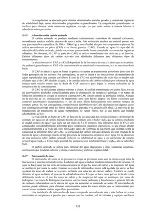 151
La coagulación es adecuada para eliminar determinados metales pesados y sustancias orgánicas
de solubilidad baja, como determinados plaguicidas organoclorados. La coagulación generalmente es
ineficaz para eliminar otras sustancias orgánicas, excepto las que están unidas a materia húmica o
adsorbidas sobre partículas.
8.4.8 Adsorción sobre carbón activado
El carbón activado se produce mediante calentamiento controlado de material carbonoso,
normalmente madera, carbón, cáscaras de coco o turba. Esta activación produce un material poroso con
una gran superficie específica (de 500 a 1500 m2
/g) y una afinidad alta por los compuestos orgánicos. Se
utiliza normalmente en polvo (CAP) o en forma granular (CAG). Cuando se agota la capacidad de
adsorción del carbón activado, puede reactivarse quemando de forma controlada las sustancias orgánicas
adheridas. No obstante, el CAP (y parte del CAG) se utiliza normalmente una sola vez y se desecha.
Existen diferentes tipos de carbón activado con afinidades diferentes para diferentes tipos de
contaminantes.
La elección entre el CAP y el CAG dependerá de la frecuencia de uso y la dosis que se necesiten.
Se preferirá generalmente el CAP si la contaminación es estacional o intermitente, o si se necesitan dosis
bajas.
El CAP se añade al agua en forma de pasta y se separa en tratamientos posteriores junto con los
lodos generados en los mismos. Por consiguiente, su uso se limita a las instalaciones de tratamiento de
aguas superficiales que cuentan con filtros. El uso de CAG en adsorbedores de lecho fijo es mucho más
eficiente que el de CAP añadido al agua, y la cantidad efectiva de carbón utilizada por volumen de agua
tratado sería mucho menor que la dosis de CAP necesaria para lograr la misma reducción de la
concentración de contaminantes.
El CAG se utiliza para eliminar sabores y olores. Se utiliza normalmente en lechos fijos, ya sea
en adsorbedores diseñados específicamente para la eliminación de sustancias químicas o en torres de
filtración existentes en las que se sustituye la arena por CAG con un tamaño de partículas similar. Aunque
en la mayoría de las instalaciones de tratamiento sería más barato adaptar los filtros existentes que
construir adsorbedores independientes, el uso de estos filtros habitualmente sólo permite tiempos de
contacto cortos. Es, por consiguiente, común instalar adsorbedores de CAG adicionales (en algunos casos
con ozonización previa) entre los filtros rápidos por gravedad y la desinfección final. La mayoría de las
instalaciones de tratamiento de aguas subterráneas no tienen filtros, por lo que habría que instalar
adsorbedores ad hoc.
La vida útil de un lecho de CAG es función de la capacidad del carbón utilizado y del tiempo de
contacto del agua con el carbón, llamado tiempo de contacto con el lecho vacío, que se controla mediante
el caudal unitario de agua y que suele ser del orden de 5 a 30 minutos. Hay diferentes tipos de CAG, con
capacidades considerablemente diferentes para compuestos orgánicos específicos, lo que puede afectar
considerablemente a su vida útil. Hay publicados datos de isotermas de adsorción que orientan sobre la
capacidad de diferentes tipos de CAG. La capacidad del carbón activado depende en gran medida de la
fuente de agua y disminuye mucho si hay presencia de compuestos orgánicos en el agua. En la adsorción
de una sustancia sobre carbón activado influyen su solubilidad en agua y su coeficiente de reparto
octanol/agua (logKow). Como regla general, las sustancias con solubilidad baja y logKow alto se adsorben
bien.
El carbón activado se utiliza para eliminar del agua plaguicidas y otras sustancias orgánicas,
compuestos que producen sabores y olores, cianotoxinas y carbono orgánico total.
8.4.9 Intercambio de iones
El intercambio de iones es un proceso en el que se permutan iones con la misma carga entre la
fase acuosa y una fase sólida de resina. La dureza del agua se reduce mediante intercambio de cationes. El
agua se hace pasar por un lecho de resina catiónica en el que los iones de calcio y de magnesio del agua
se sustituyen por iones de sodio. Cuando la resina de intercambio iónico está agotada (es decir, se han
agotado los iones de sodio), se regenera mediante una solución de cloruro sódico. También se puede
ablandar el agua mediante el proceso de «desalcalización». El agua se hace pasar por un lecho de resina
débilmente ácida en el que los iones de calcio y de magnesio del agua se sustituyen por iones de
hidrógeno. Los iones de hidrógeno reaccionan con los iones carbonato y bicarbonato y generan dióxido
de carbono, reduciéndose así la dureza del agua sin aumentar su contenido de sodio. El intercambio de
aniones puede utilizarse para eliminar contaminantes como los iones nitrato, que se intercambian por
iones cloruro mediante resinas específicas para nitrato.
Una instalación de intercambio de iones comprende normalmente dos o más lechos de resina
contenidos en recipientes a presión que cuentan con las bombas, red de tuberías y equipos auxiliares
 